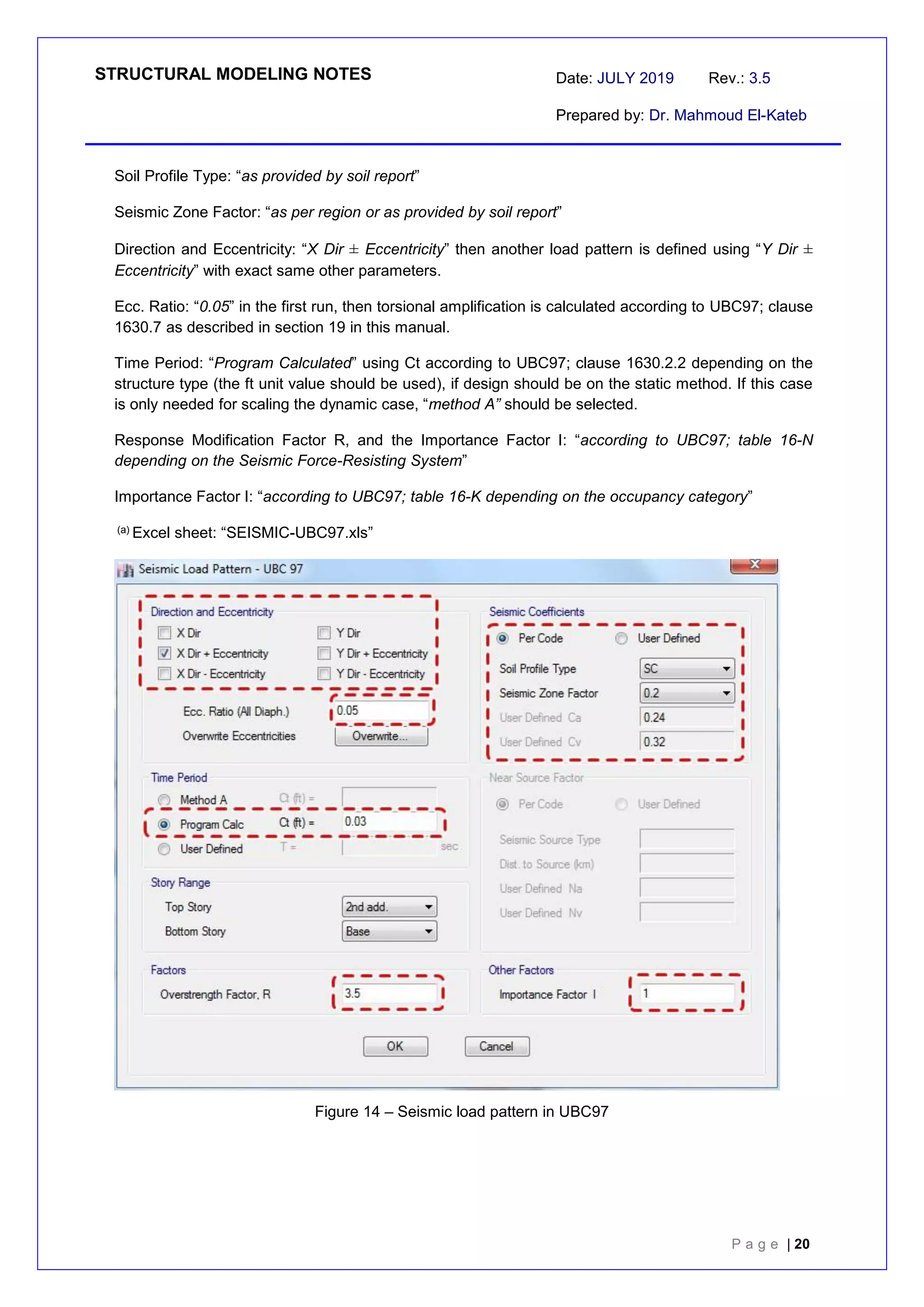 STRUCTURAL MODELING NOTES Date: JULY 2019 Rev.: 3.5
Prepared by: Dr. Mahmoud El-Kateb
P a g e | 20
Soil Profile Type: “as provided by soil report”
Seismic Zone Factor: “as per region or as provided by soil report”
Direction and Eccentricity: “X Dir ± Eccentricity” then another load pattern is defined using “Y Dir ±
Eccentricity” with exact same other parameters.
Ecc. Ratio: “0.05” in the first run, then torsional amplification is calculated according to UBC97; clause
1630.7 as described in section 19 in this manual.
Time Period: “Program Calculated” using Ct according to UBC97; clause 1630.2.2 depending on the
structure type (the ft unit value should be used), if design should be on the static method. If this case
is only needed for scaling the dynamic case, “method A” should be selected.
Response Modification Factor R, and the Importance Factor I: “according to UBC97; table 16-N
depending on the Seismic Force-Resisting System”
Importance Factor I: “according to UBC97; table 16-K depending on the occupancy category”
(a) Excel sheet: “SEISMIC-UBC97.xls”
Figure 14 – Seismic load pattern in UBC97
 