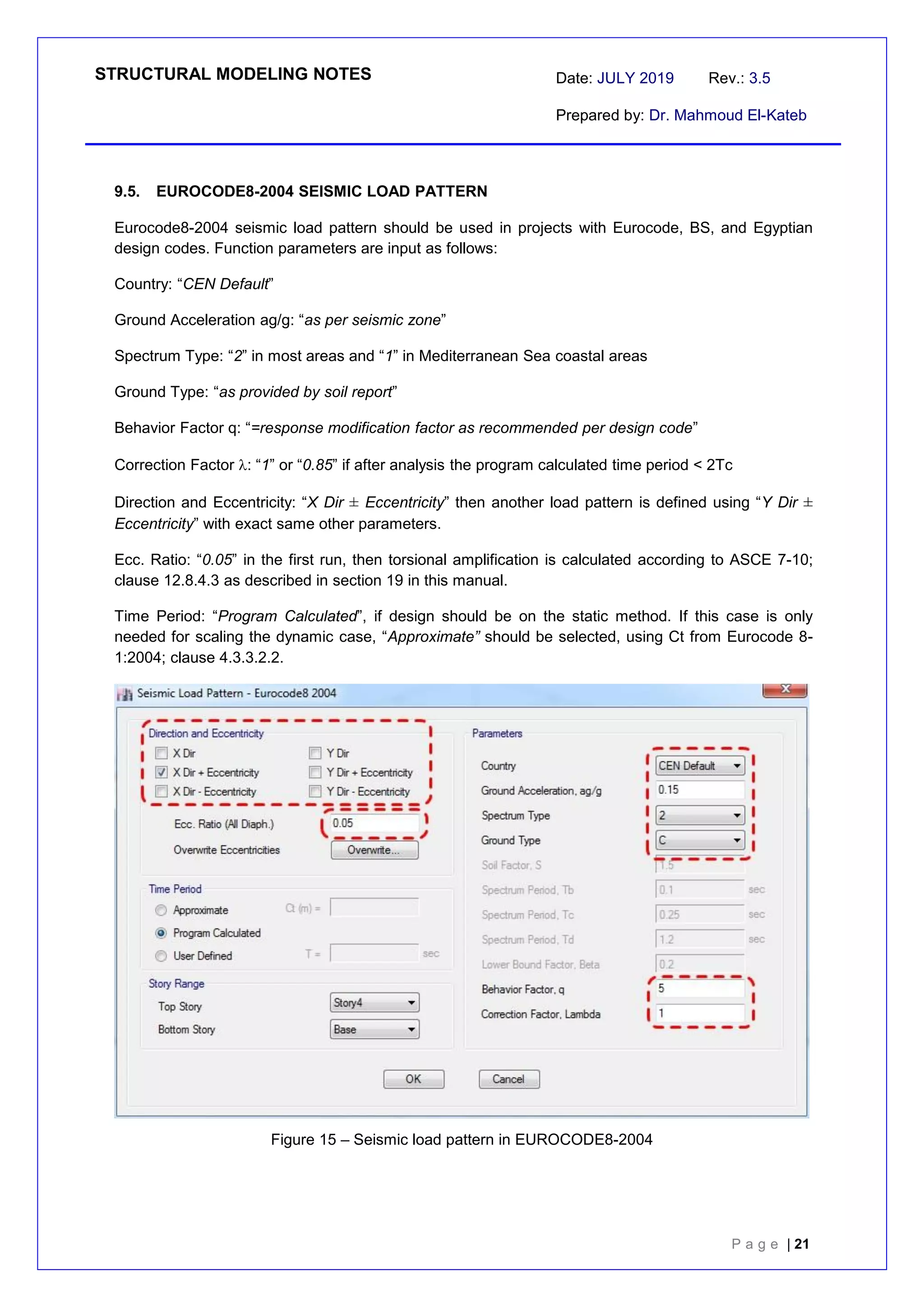STRUCTURAL MODELING NOTES Date: JULY 2019 Rev.: 3.5
Prepared by: Dr. Mahmoud El-Kateb
P a g e | 21
9.5. EUROCODE8-2004 SEISMIC LOAD PATTERN
Eurocode8-2004 seismic load pattern should be used in projects with Eurocode, BS, and Egyptian
design codes. Function parameters are input as follows:
Country: “CEN Default”
Ground Acceleration ag/g: “as per seismic zone”
Spectrum Type: “2” in most areas and “1” in Mediterranean Sea coastal areas
Ground Type: “as provided by soil report”
Behavior Factor q: “=response modification factor as recommended per design code”
Correction Factor : “1” or “0.85” if after analysis the program calculated time period < 2Tc
Direction and Eccentricity: “X Dir ± Eccentricity” then another load pattern is defined using “Y Dir ±
Eccentricity” with exact same other parameters.
Ecc. Ratio: “0.05” in the first run, then torsional amplification is calculated according to ASCE 7-10;
clause 12.8.4.3 as described in section 19 in this manual.
Time Period: “Program Calculated”, if design should be on the static method. If this case is only
needed for scaling the dynamic case, “Approximate” should be selected, using Ct from Eurocode 8-
1:2004; clause 4.3.3.2.2.
Figure 15 – Seismic load pattern in EUROCODE8-2004
 