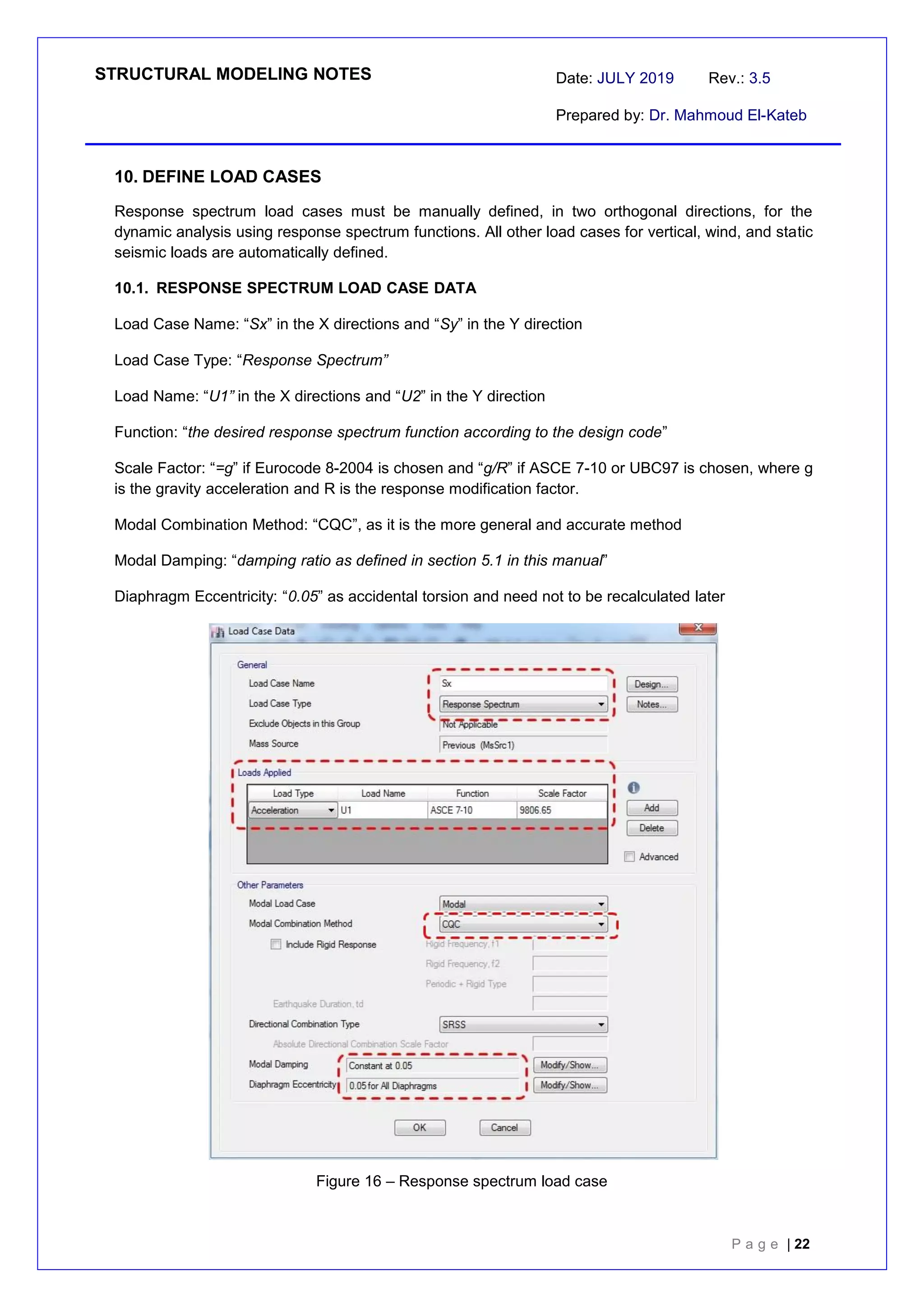 STRUCTURAL MODELING NOTES Date: JULY 2019 Rev.: 3.5
Prepared by: Dr. Mahmoud El-Kateb
P a g e | 22
10. DEFINE LOAD CASES
Response spectrum load cases must be manually defined, in two orthogonal directions, for the
dynamic analysis using response spectrum functions. All other load cases for vertical, wind, and static
seismic loads are automatically defined.
10.1. RESPONSE SPECTRUM LOAD CASE DATA
Load Case Name: “Sx” in the X directions and “Sy” in the Y direction
Load Case Type: “Response Spectrum”
Load Name: “U1” in the X directions and “U2” in the Y direction
Function: “the desired response spectrum function according to the design code”
Scale Factor: “=g” if Eurocode 8-2004 is chosen and “g/R” if ASCE 7-10 or UBC97 is chosen, where g
is the gravity acceleration and R is the response modification factor.
Modal Combination Method: “CQC”, as it is the more general and accurate method
Modal Damping: “damping ratio as defined in section 5.1 in this manual”
Diaphragm Eccentricity: “0.05” as accidental torsion and need not to be recalculated later
Figure 16 – Response spectrum load case
 