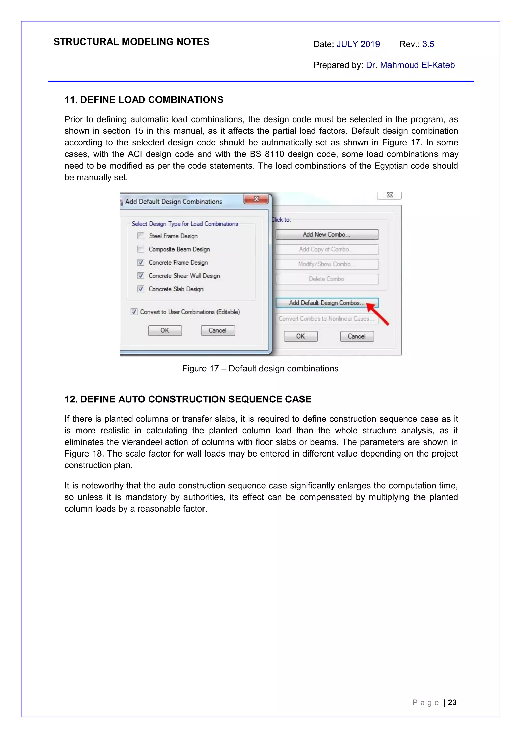 STRUCTURAL MODELING NOTES Date: JULY 2019 Rev.: 3.5
Prepared by: Dr. Mahmoud El-Kateb
P a g e | 23
11. DEFINE LOAD COMBINATIONS
Prior to defining automatic load combinations, the design code must be selected in the program, as
shown in section 15 in this manual, as it affects the partial load factors. Default design combination
according to the selected design code should be automatically set as shown in Figure 17. In some
cases, with the ACI design code and with the BS 8110 design code, some load combinations may
need to be modified as per the code statements. The load combinations of the Egyptian code should
be manually set.
Figure 17 – Default design combinations
12. DEFINE AUTO CONSTRUCTION SEQUENCE CASE
If there is planted columns or transfer slabs, it is required to define construction sequence case as it
is more realistic in calculating the planted column load than the whole structure analysis, as it
eliminates the vierandeel action of columns with floor slabs or beams. The parameters are shown in
Figure 18. The scale factor for wall loads may be entered in different value depending on the project
construction plan.
It is noteworthy that the auto construction sequence case significantly enlarges the computation time,
so unless it is mandatory by authorities, its effect can be compensated by multiplying the planted
column loads by a reasonable factor.
 