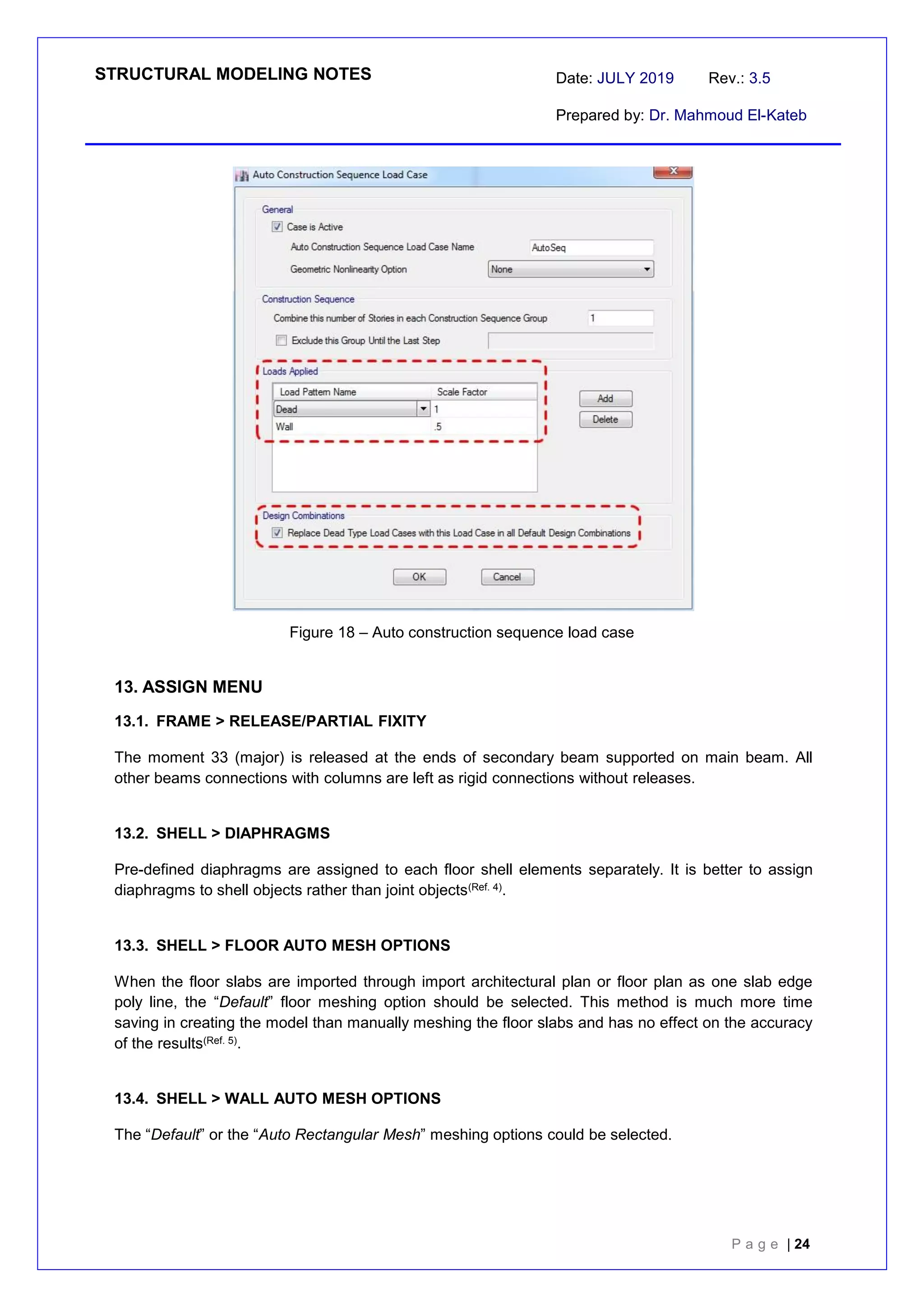 STRUCTURAL MODELING NOTES Date: JULY 2019 Rev.: 3.5
Prepared by: Dr. Mahmoud El-Kateb
P a g e | 24
Figure 18 – Auto construction sequence load case
13. ASSIGN MENU
13.1. FRAME > RELEASE/PARTIAL FIXITY
The moment 33 (major) is released at the ends of secondary beam supported on main beam. All
other beams connections with columns are left as rigid connections without releases.
13.2. SHELL > DIAPHRAGMS
Pre-defined diaphragms are assigned to each floor shell elements separately. It is better to assign
diaphragms to shell objects rather than joint objects(Ref. 4).
13.3. SHELL > FLOOR AUTO MESH OPTIONS
When the floor slabs are imported through import architectural plan or floor plan as one slab edge
poly line, the “Default” floor meshing option should be selected. This method is much more time
saving in creating the model than manually meshing the floor slabs and has no effect on the accuracy
of the results(Ref. 5).
13.4. SHELL > WALL AUTO MESH OPTIONS
The “Default” or the “Auto Rectangular Mesh” meshing options could be selected.
 
