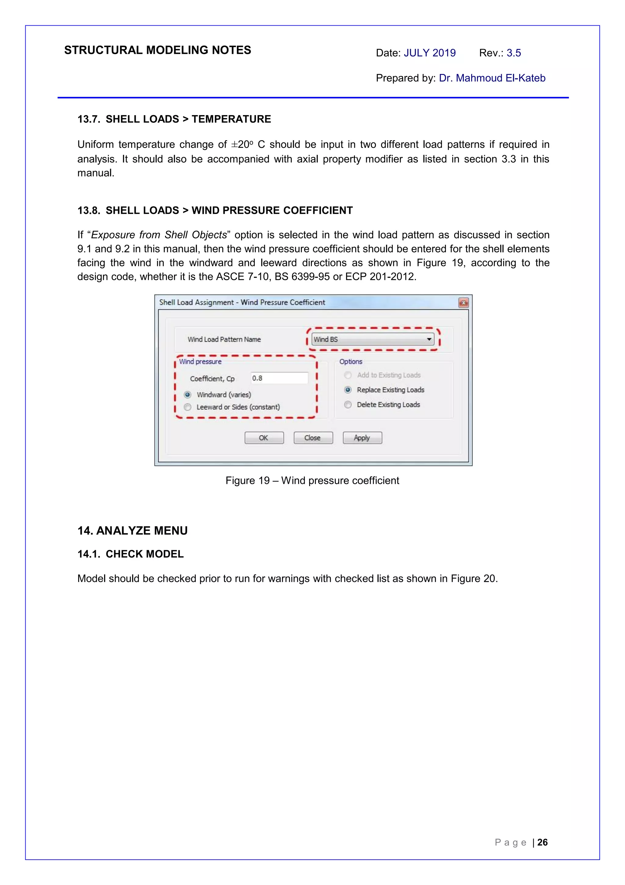 STRUCTURAL MODELING NOTES Date: JULY 2019 Rev.: 3.5
Prepared by: Dr. Mahmoud El-Kateb
P a g e | 26
13.7. SHELL LOADS > TEMPERATURE
Uniform temperature change of ±20o C should be input in two different load patterns if required in
analysis. It should also be accompanied with axial property modifier as listed in section 3.3 in this
manual.
13.8. SHELL LOADS > WIND PRESSURE COEFFICIENT
If “Exposure from Shell Objects” option is selected in the wind load pattern as discussed in section
9.1 and 9.2 in this manual, then the wind pressure coefficient should be entered for the shell elements
facing the wind in the windward and leeward directions as shown in Figure 19, according to the
design code, whether it is the ASCE 7-10, BS 6399-95 or ECP 201-2012.
Figure 19 – Wind pressure coefficient
14. ANALYZE MENU
14.1. CHECK MODEL
Model should be checked prior to run for warnings with checked list as shown in Figure 20.
 