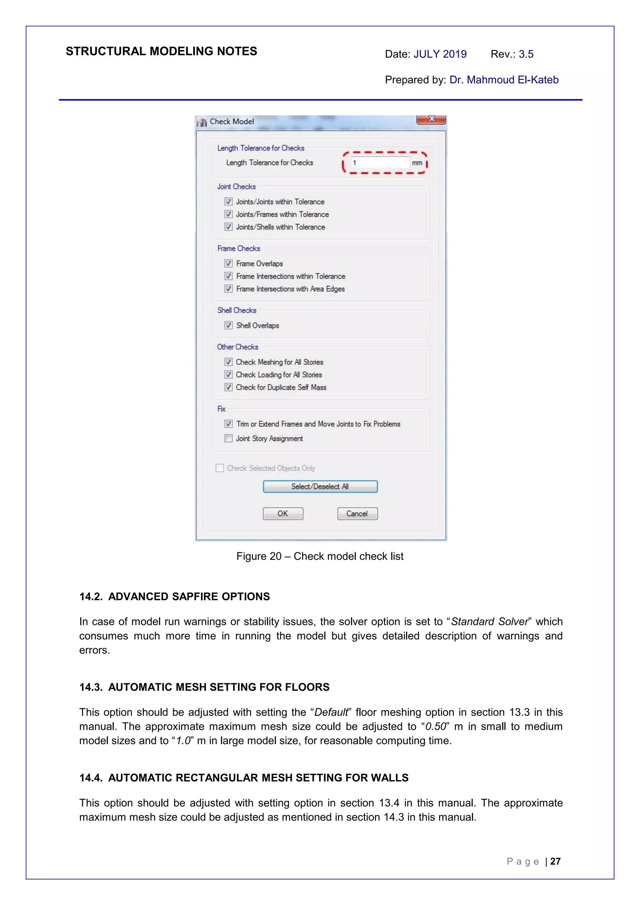 STRUCTURAL MODELING NOTES Date: JULY 2019 Rev.: 3.5
Prepared by: Dr. Mahmoud El-Kateb
P a g e | 27
Figure 20 – Check model check list
14.2. ADVANCED SAPFIRE OPTIONS
In case of model run warnings or stability issues, the solver option is set to “Standard Solver” which
consumes much more time in running the model but gives detailed description of warnings and
errors.
14.3. AUTOMATIC MESH SETTING FOR FLOORS
This option should be adjusted with setting the “Default” floor meshing option in section 13.3 in this
manual. The approximate maximum mesh size could be adjusted to “0.50” m in small to medium
model sizes and to “1.0” m in large model size, for reasonable computing time.
14.4. AUTOMATIC RECTANGULAR MESH SETTING FOR WALLS
This option should be adjusted with setting option in section 13.4 in this manual. The approximate
maximum mesh size could be adjusted as mentioned in section 14.3 in this manual.
 