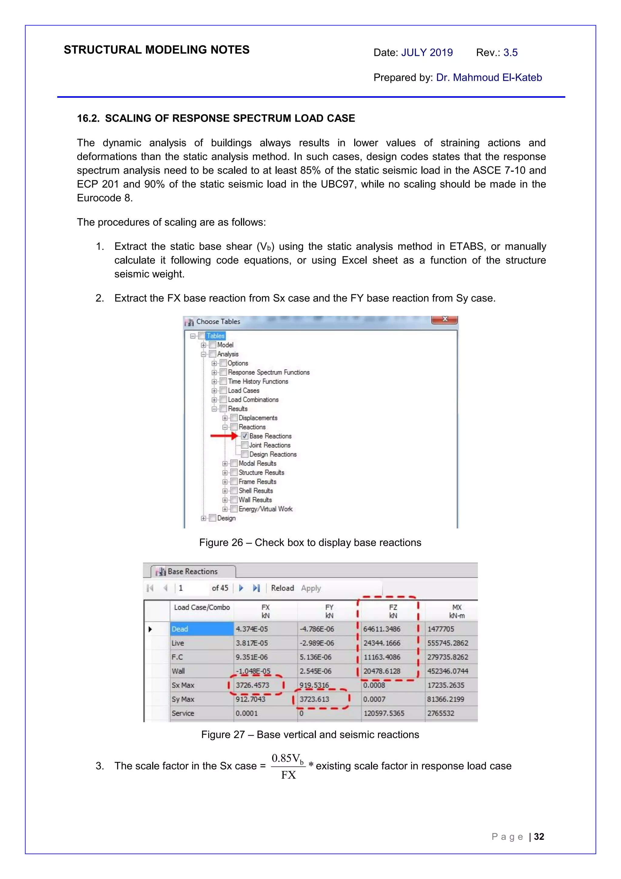 STRUCTURAL MODELING NOTES Date: JULY 2019 Rev.: 3.5
Prepared by: Dr. Mahmoud El-Kateb
P a g e | 32
16.2. SCALING OF RESPONSE SPECTRUM LOAD CASE
The dynamic analysis of buildings always results in lower values of straining actions and
deformations than the static analysis method. In such cases, design codes states that the response
spectrum analysis need to be scaled to at least 85% of the static seismic load in the ASCE 7-10 and
ECP 201 and 90% of the static seismic load in the UBC97, while no scaling should be made in the
Eurocode 8.
The procedures of scaling are as follows:
1. Extract the static base shear (Vb) using the static analysis method in ETABS, or manually
calculate it following code equations, or using Excel sheet as a function of the structure
seismic weight.
2. Extract the FX base reaction from Sx case and the FY base reaction from Sy case.
Figure 26 – Check box to display base reactions
Figure 27 – Base vertical and seismic reactions
3. The scale factor in the Sx case =
R
g
*
FX
V
85
.
0 b
existing scale factor in response load case
 