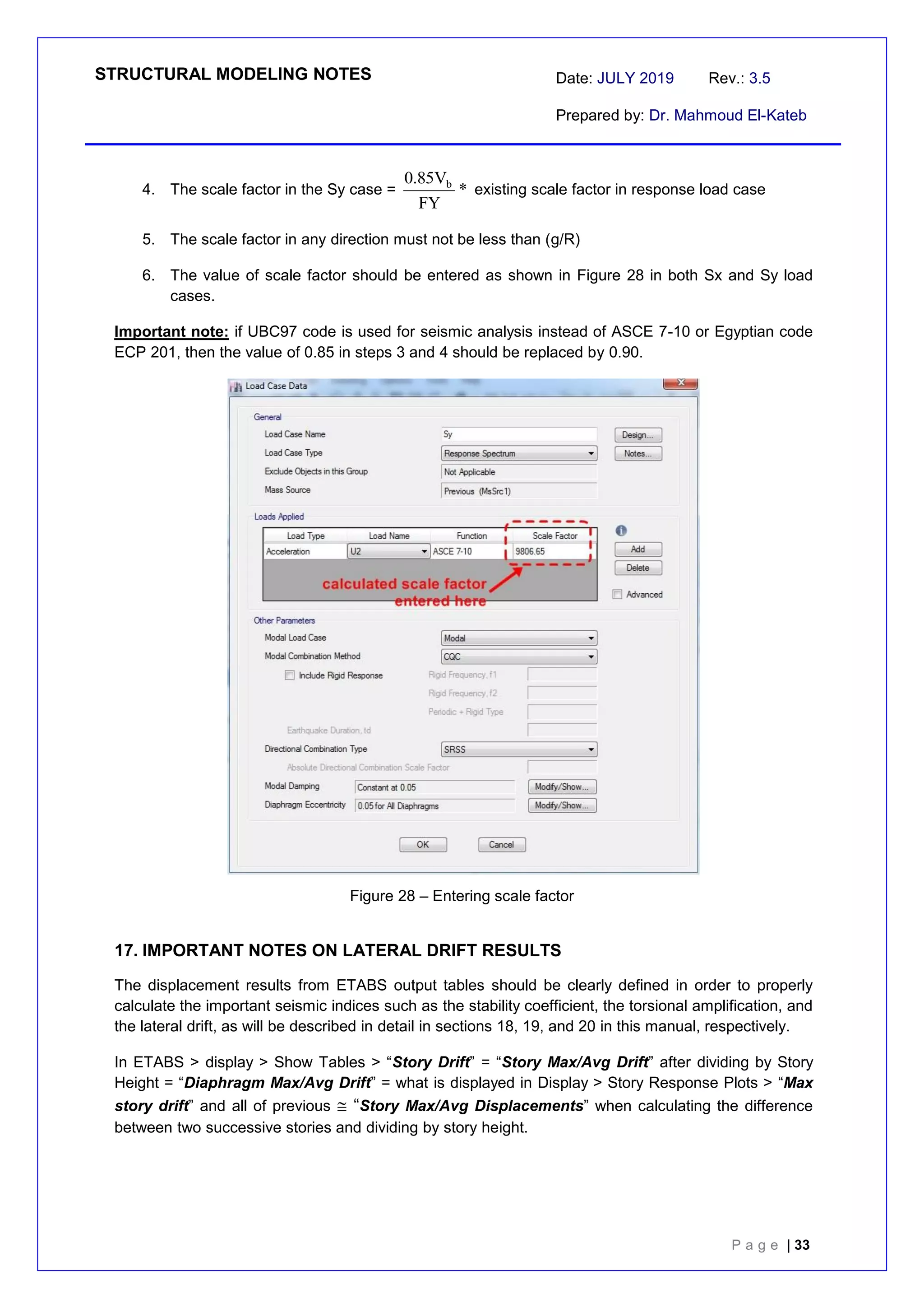 STRUCTURAL MODELING NOTES Date: JULY 2019 Rev.: 3.5
Prepared by: Dr. Mahmoud El-Kateb
P a g e | 33
4. The scale factor in the Sy case =
R
g
*
FY
V
85
.
0 b
existing scale factor in response load case
5. The scale factor in any direction must not be less than (g/R)
6. The value of scale factor should be entered as shown in Figure 28 in both Sx and Sy load
cases.
Important note: if UBC97 code is used for seismic analysis instead of ASCE 7-10 or Egyptian code
ECP 201, then the value of 0.85 in steps 3 and 4 should be replaced by 0.90.
Figure 28 – Entering scale factor
17. IMPORTANT NOTES ON LATERAL DRIFT RESULTS
The displacement results from ETABS output tables should be clearly defined in order to properly
calculate the important seismic indices such as the stability coefficient, the torsional amplification, and
the lateral drift, as will be described in detail in sections 18, 19, and 20 in this manual, respectively.
In ETABS > display > Show Tables > “Story Drift” = “Story Max/Avg Drift” after dividing by Story
Height = “Diaphragm Max/Avg Drift” = what is displayed in Display > Story Response Plots > “Max
story drift” and all of previous  “Story Max/Avg Displacements” when calculating the difference
between two successive stories and dividing by story height.
 