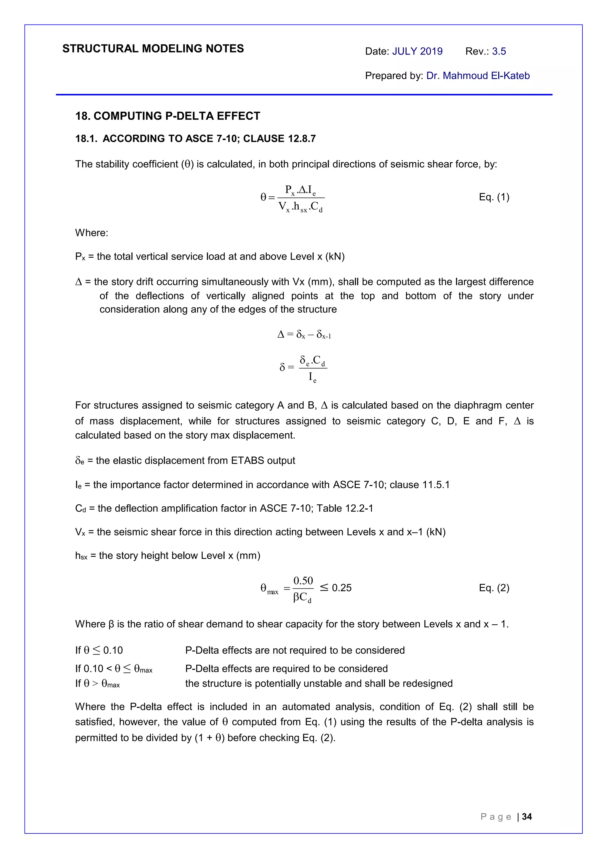 STRUCTURAL MODELING NOTES Date: JULY 2019 Rev.: 3.5
Prepared by: Dr. Mahmoud El-Kateb
P a g e | 34
18. COMPUTING P-DELTA EFFECT
18.1. ACCORDING TO ASCE 7-10; CLAUSE 12.8.7
The stability coefficient () is calculated, in both principal directions of seismic shear force, by:
d
sx
x
e
x
C
.
h
.
V
I
.
.
P 

 Eq. (1)
Where:
Px = the total vertical service load at and above Level x (kN)
 = the story drift occurring simultaneously with Vx (mm), shall be computed as the largest difference
of the deflections of vertically aligned points at the top and bottom of the story under
consideration along any of the edges of the structure
 = x – x-1
 =
e
d
e
I
C
.

For structures assigned to seismic category A and B,  is calculated based on the diaphragm center
of mass displacement, while for structures assigned to seismic category C, D, E and F,  is
calculated based on the story max displacement.
e = the elastic displacement from ETABS output
Ie = the importance factor determined in accordance with ASCE 7-10; clause 11.5.1
Cd = the deflection amplification factor in ASCE 7-10; Table 12.2-1
Vx = the seismic shear force in this direction acting between Levels x and x–1 (kN)
hsx = the story height below Level x (mm)
d
max
C
50
.
0


  0.25 Eq. (2)
Where β is the ratio of shear demand to shear capacity for the story between Levels x and x – 1.
If  ≤0.10 P-Delta effects are not required to be considered
If 0.10 < ≤max P-Delta effects are required to be considered
If >max the structure is potentially unstable and shall be redesigned
Where the P-delta effect is included in an automated analysis, condition of Eq. (2) shall still be
satisfied, however, the value of  computed from Eq. (1) using the results of the P-delta analysis is
permitted to be divided by (1 + ) before checking Eq. (2).
 