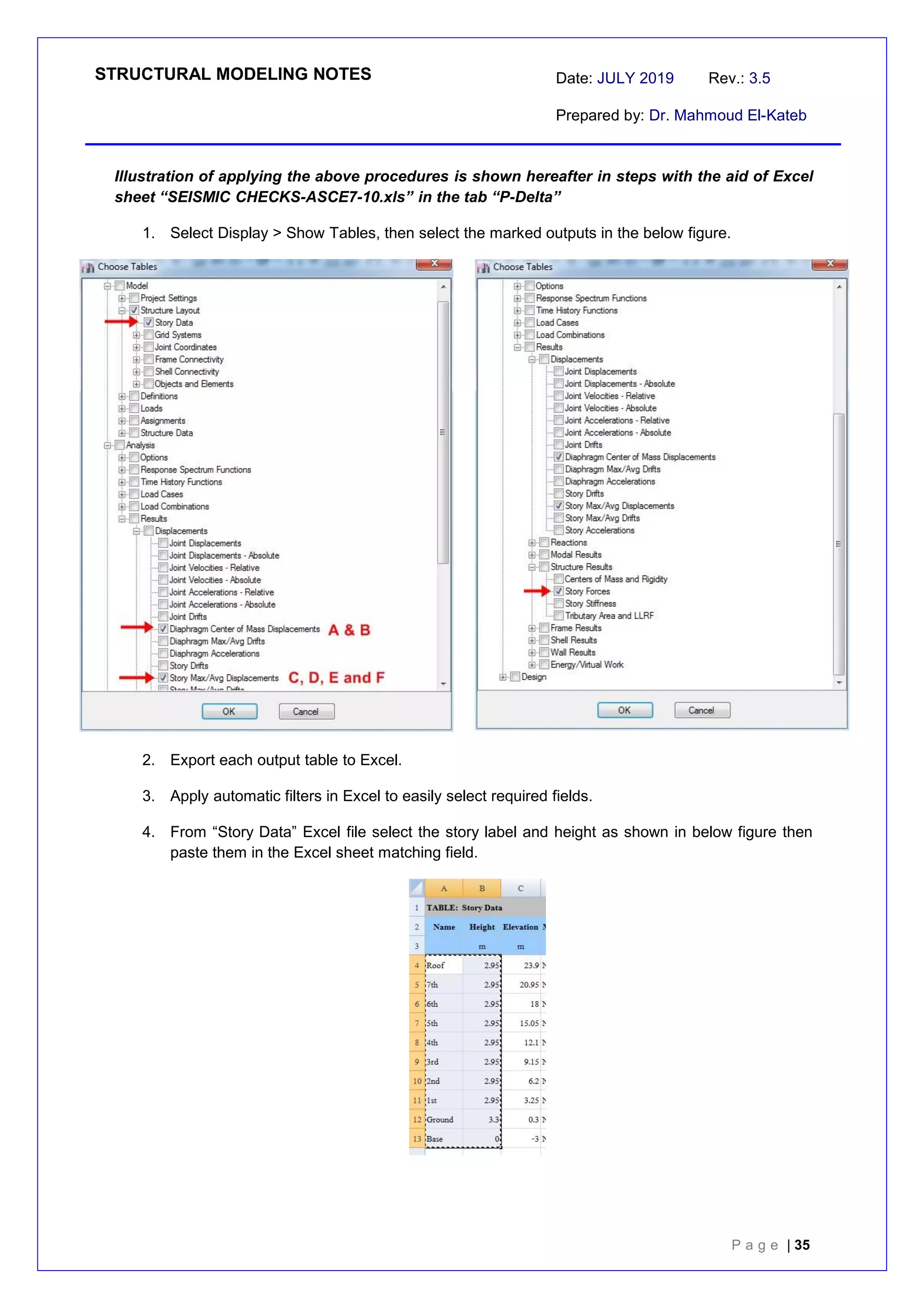STRUCTURAL MODELING NOTES Date: JULY 2019 Rev.: 3.5
Prepared by: Dr. Mahmoud El-Kateb
P a g e | 35
Illustration of applying the above procedures is shown hereafter in steps with the aid of Excel
sheet “SEISMIC CHECKS-ASCE7-10.xls” in the tab “P-Delta”
1. Select Display > Show Tables, then select the marked outputs in the below figure.
2. Export each output table to Excel.
3. Apply automatic filters in Excel to easily select required fields.
4. From “Story Data” Excel file select the story label and height as shown in below figure then
paste them in the Excel sheet matching field.
 