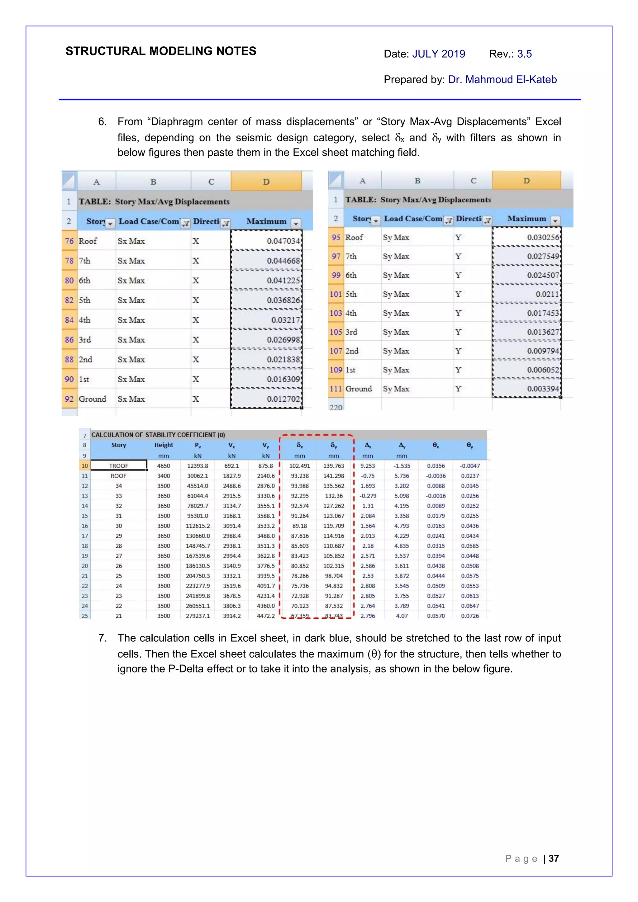 STRUCTURAL MODELING NOTES Date: JULY 2019 Rev.: 3.5
Prepared by: Dr. Mahmoud El-Kateb
P a g e | 37
6. From “Diaphragm center of mass displacements” or “Story Max-Avg Displacements” Excel
files, depending on the seismic design category, select x and y with filters as shown in
below figures then paste them in the Excel sheet matching field.
7. The calculation cells in Excel sheet, in dark blue, should be stretched to the last row of input
cells. Then the Excel sheet calculates the maximum () for the structure, then tells whether to
ignore the P-Delta effect or to take it into the analysis, as shown in the below figure.
 