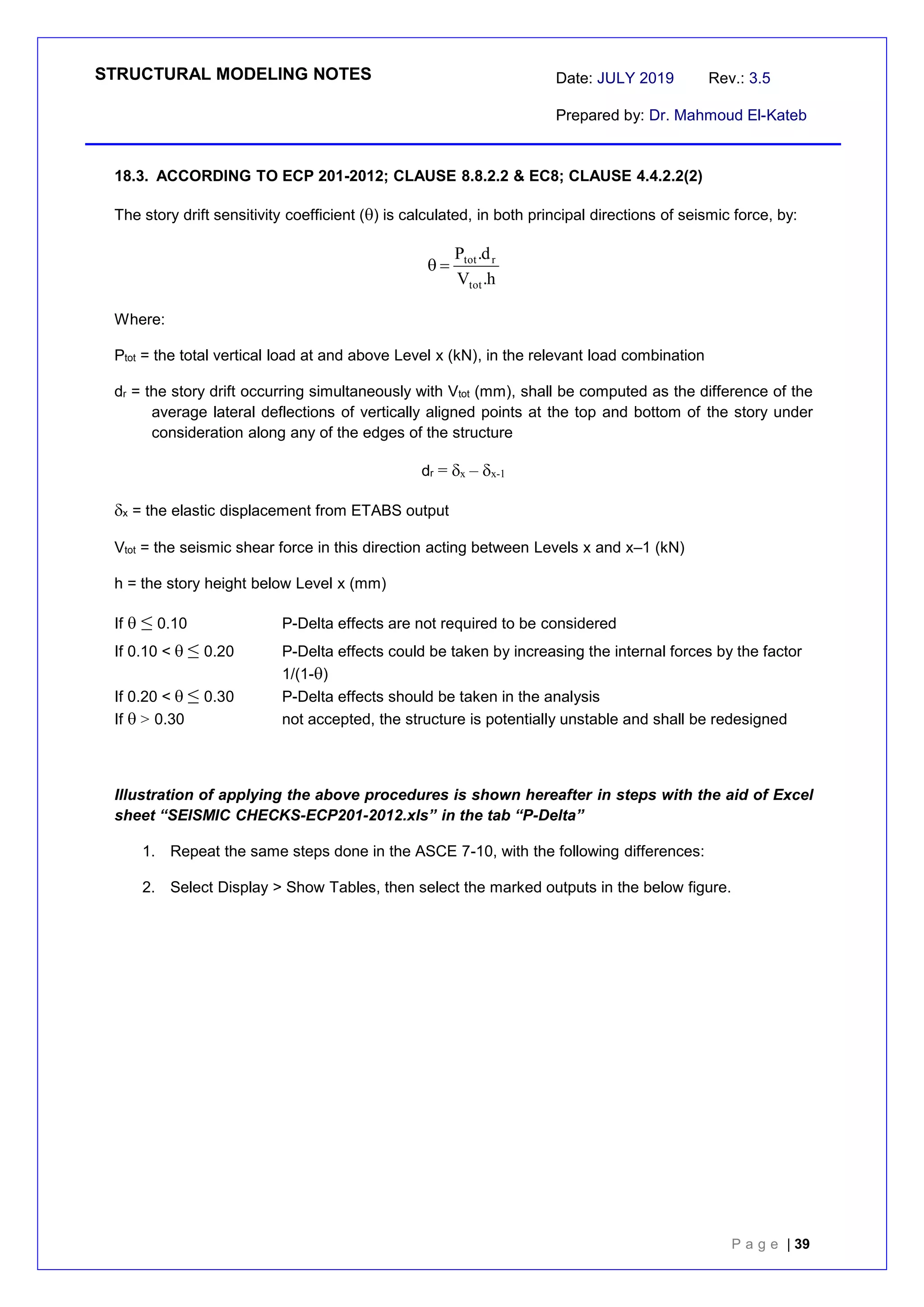 STRUCTURAL MODELING NOTES Date: JULY 2019 Rev.: 3.5
Prepared by: Dr. Mahmoud El-Kateb
P a g e | 39
18.3. ACCORDING TO ECP 201-2012; CLAUSE 8.8.2.2 & EC8; CLAUSE 4.4.2.2(2)
The story drift sensitivity coefficient () is calculated, in both principal directions of seismic force, by:
h
.
V
d
.
P
tot
r
tot


Where:
Ptot = the total vertical load at and above Level x (kN), in the relevant load combination
dr = the story drift occurring simultaneously with Vtot (mm), shall be computed as the difference of the
average lateral deflections of vertically aligned points at the top and bottom of the story under
consideration along any of the edges of the structure
dr = x – x-1
x = the elastic displacement from ETABS output
Vtot = the seismic shear force in this direction acting between Levels x and x–1 (kN)
h = the story height below Level x (mm)
If  ≤0.10 P-Delta effects are not required to be considered
If 0.10 < ≤0.20 P-Delta effects could be taken by increasing the internal forces by the factor
1/(1-)
If 0.20 < ≤0.30 P-Delta effects should be taken in the analysis
If >0.30 not accepted, the structure is potentially unstable and shall be redesigned
Illustration of applying the above procedures is shown hereafter in steps with the aid of Excel
sheet “SEISMIC CHECKS-ECP201-2012.xls” in the tab “P-Delta”
1. Repeat the same steps done in the ASCE 7-10, with the following differences:
2. Select Display > Show Tables, then select the marked outputs in the below figure.
 