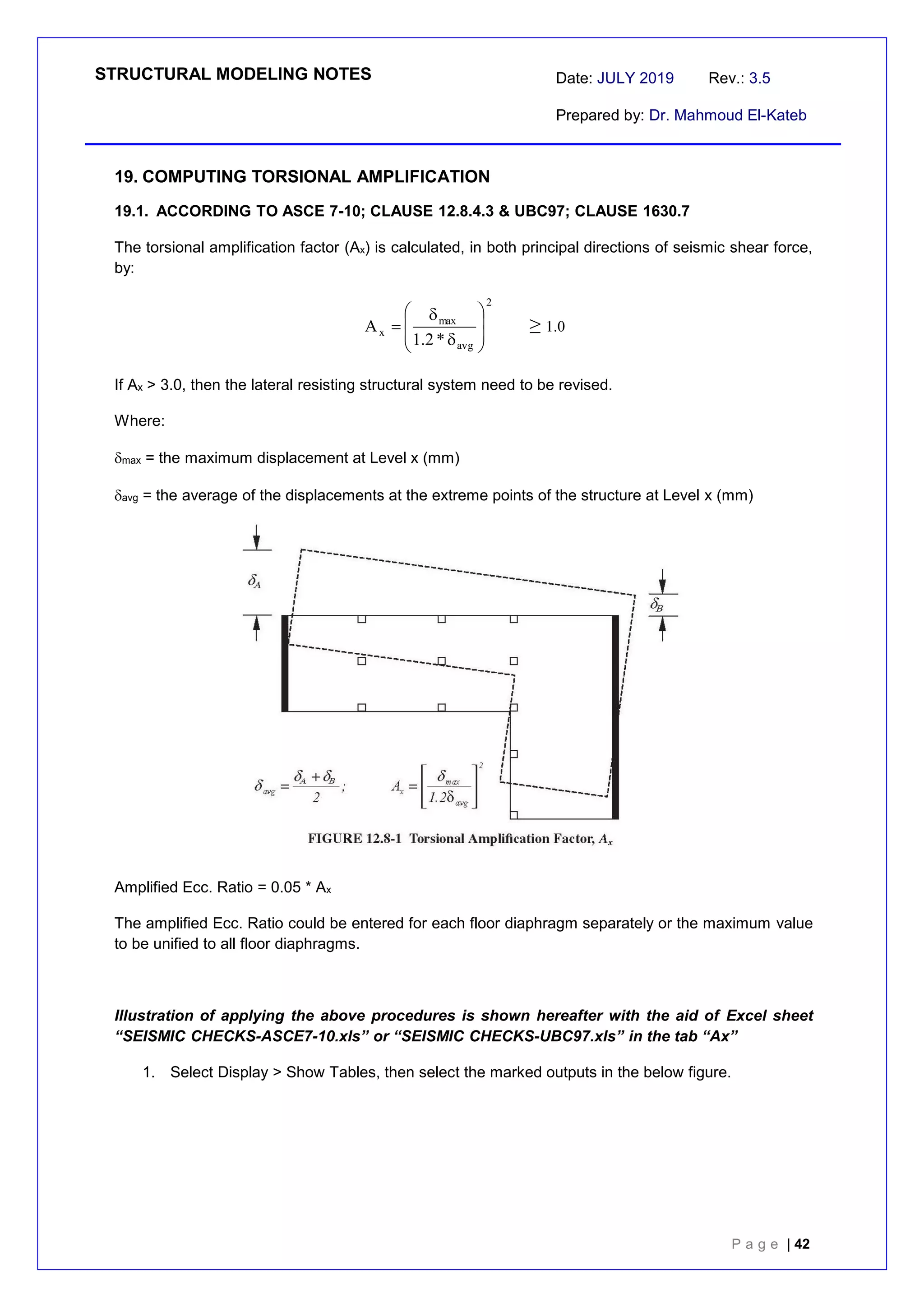 STRUCTURAL MODELING NOTES Date: JULY 2019 Rev.: 3.5
Prepared by: Dr. Mahmoud El-Kateb
P a g e | 42
19. COMPUTING TORSIONAL AMPLIFICATION
19.1. ACCORDING TO ASCE 7-10; CLAUSE 12.8.4.3 & UBC97; CLAUSE 1630.7
The torsional amplification factor (Ax) is calculated, in both principal directions of seismic shear force,
by:
2
avg
max
x
*
2
.
1
A










 ≥1.0
If Ax > 3.0, then the lateral resisting structural system need to be revised.
Where:
max = the maximum displacement at Level x (mm)
avg = the average of the displacements at the extreme points of the structure at Level x (mm)
Amplified Ecc. Ratio = 0.05 * Ax
The amplified Ecc. Ratio could be entered for each floor diaphragm separately or the maximum value
to be unified to all floor diaphragms.
Illustration of applying the above procedures is shown hereafter with the aid of Excel sheet
“SEISMIC CHECKS-ASCE7-10.xls” or “SEISMIC CHECKS-UBC97.xls” in the tab “Ax”
1. Select Display > Show Tables, then select the marked outputs in the below figure.
 