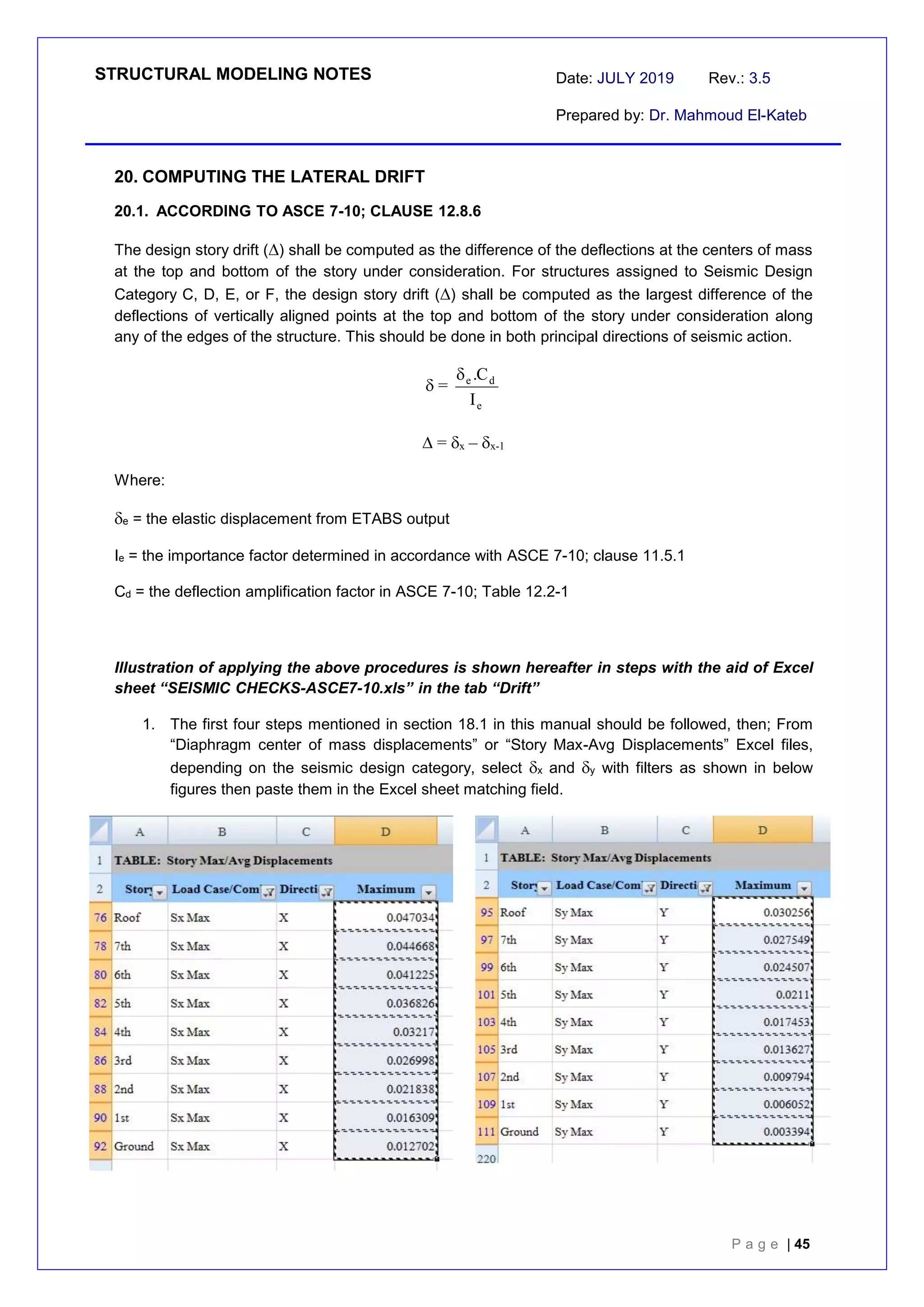 STRUCTURAL MODELING NOTES Date: JULY 2019 Rev.: 3.5
Prepared by: Dr. Mahmoud El-Kateb
P a g e | 45
20. COMPUTING THE LATERAL DRIFT
20.1. ACCORDING TO ASCE 7-10; CLAUSE 12.8.6
The design story drift () shall be computed as the difference of the deflections at the centers of mass
at the top and bottom of the story under consideration. For structures assigned to Seismic Design
Category C, D, E, or F, the design story drift () shall be computed as the largest difference of the
deflections of vertically aligned points at the top and bottom of the story under consideration along
any of the edges of the structure. This should be done in both principal directions of seismic action.
 =
e
d
e
I
C
.

 = x – x-1
Where:
e = the elastic displacement from ETABS output
Ie = the importance factor determined in accordance with ASCE 7-10; clause 11.5.1
Cd = the deflection amplification factor in ASCE 7-10; Table 12.2-1
Illustration of applying the above procedures is shown hereafter in steps with the aid of Excel
sheet “SEISMIC CHECKS-ASCE7-10.xls” in the tab “Drift”
1. The first four steps mentioned in section 18.1 in this manual should be followed, then; From
“Diaphragm center of mass displacements” or “Story Max-Avg Displacements” Excel files,
depending on the seismic design category, select x and y with filters as shown in below
figures then paste them in the Excel sheet matching field.
 