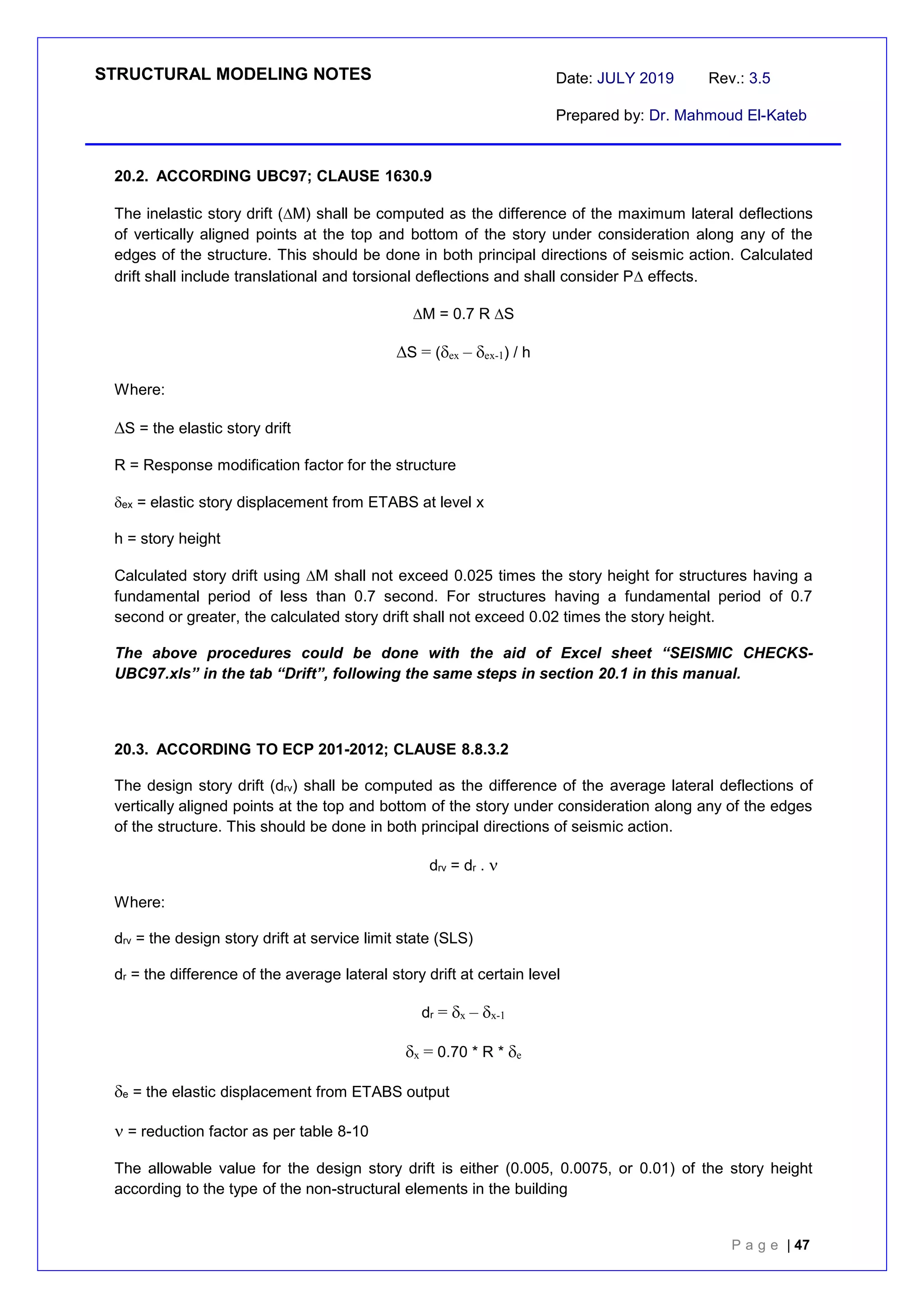 STRUCTURAL MODELING NOTES Date: JULY 2019 Rev.: 3.5
Prepared by: Dr. Mahmoud El-Kateb
P a g e | 47
20.2. ACCORDING UBC97; CLAUSE 1630.9
The inelastic story drift (M) shall be computed as the difference of the maximum lateral deflections
of vertically aligned points at the top and bottom of the story under consideration along any of the
edges of the structure. This should be done in both principal directions of seismic action. Calculated
drift shall include translational and torsional deflections and shall consider P effects.
M = 0.7 R S
S = (ex – ex-1) / h
Where:
S = the elastic story drift
R = Response modification factor for the structure
ex = elastic story displacement from ETABS at level x
h = story height
Calculated story drift using M shall not exceed 0.025 times the story height for structures having a
fundamental period of less than 0.7 second. For structures having a fundamental period of 0.7
second or greater, the calculated story drift shall not exceed 0.02 times the story height.
The above procedures could be done with the aid of Excel sheet “SEISMIC CHECKS-
UBC97.xls” in the tab “Drift”, following the same steps in section 20.1 in this manual.
20.3. ACCORDING TO ECP 201-2012; CLAUSE 8.8.3.2
The design story drift (drv) shall be computed as the difference of the average lateral deflections of
vertically aligned points at the top and bottom of the story under consideration along any of the edges
of the structure. This should be done in both principal directions of seismic action.
drv = dr . 
Where:
drv = the design story drift at service limit state (SLS)
dr = the difference of the average lateral story drift at certain level
dr = x – x-1
x = 0.70 * R * e
e = the elastic displacement from ETABS output
= reduction factor as per table 8-10
The allowable value for the design story drift is either (0.005, 0.0075, or 0.01) of the story height
according to the type of the non-structural elements in the building
 