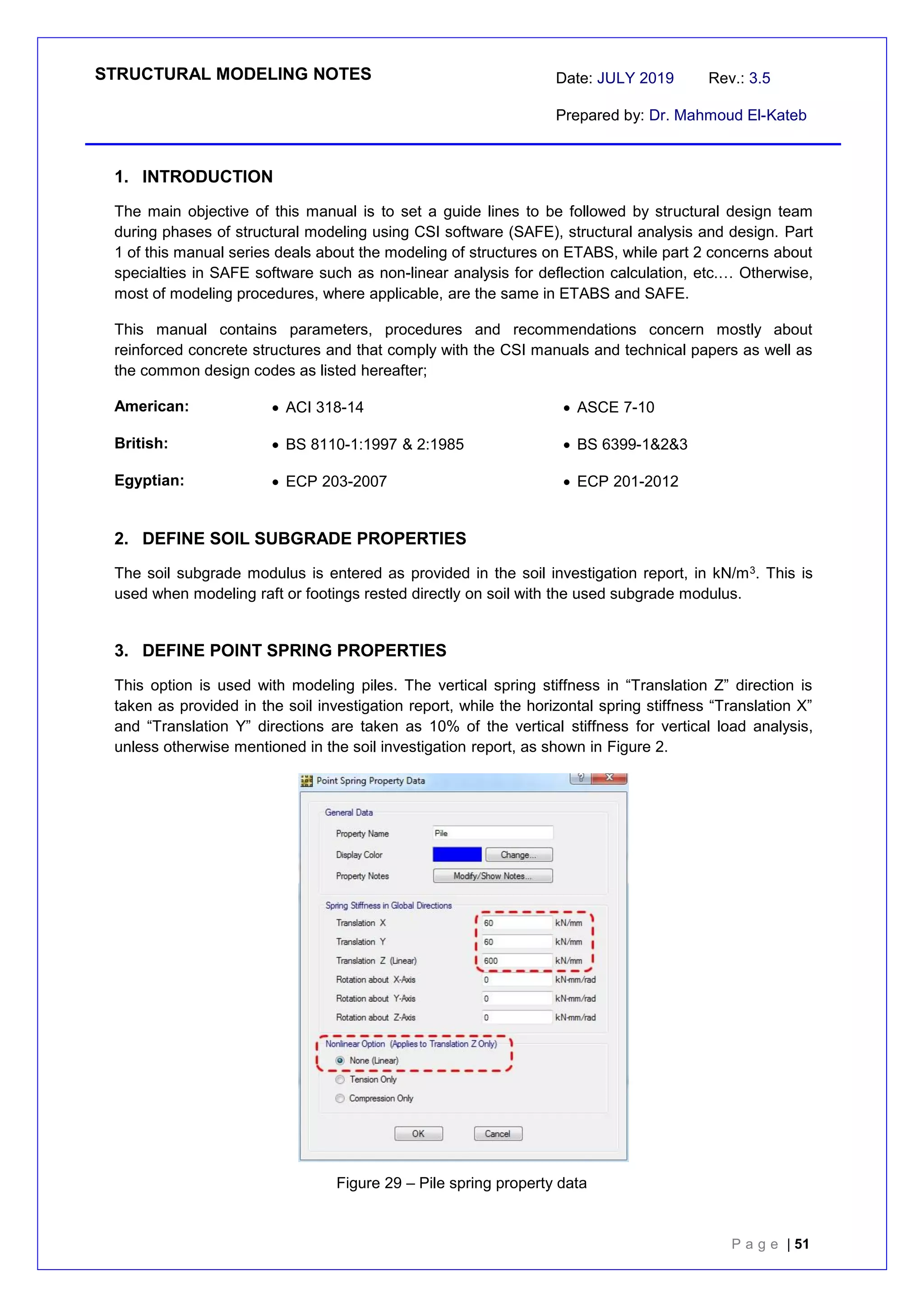 STRUCTURAL MODELING NOTES Date: JULY 2019 Rev.: 3.5
Prepared by: Dr. Mahmoud El-Kateb
P a g e | 51
1. INTRODUCTION
The main objective of this manual is to set a guide lines to be followed by structural design team
during phases of structural modeling using CSI software (SAFE), structural analysis and design. Part
1 of this manual series deals about the modeling of structures on ETABS, while part 2 concerns about
specialties in SAFE software such as non-linear analysis for deflection calculation, etc.… Otherwise,
most of modeling procedures, where applicable, are the same in ETABS and SAFE.
This manual contains parameters, procedures and recommendations concern mostly about
reinforced concrete structures and that comply with the CSI manuals and technical papers as well as
the common design codes as listed hereafter;
American:  ACI 318-14  ASCE 7-10
British:  BS 8110-1:1997 & 2:1985  BS 6399-1&2&3
Egyptian:  ECP 203-2007  ECP 201-2012
2. DEFINE SOIL SUBGRADE PROPERTIES
The soil subgrade modulus is entered as provided in the soil investigation report, in kN/m3. This is
used when modeling raft or footings rested directly on soil with the used subgrade modulus.
3. DEFINE POINT SPRING PROPERTIES
This option is used with modeling piles. The vertical spring stiffness in “Translation Z” direction is
taken as provided in the soil investigation report, while the horizontal spring stiffness “Translation X”
and “Translation Y” directions are taken as 10% of the vertical stiffness for vertical load analysis,
unless otherwise mentioned in the soil investigation report, as shown in Figure 2.
Figure 29 – Pile spring property data
 