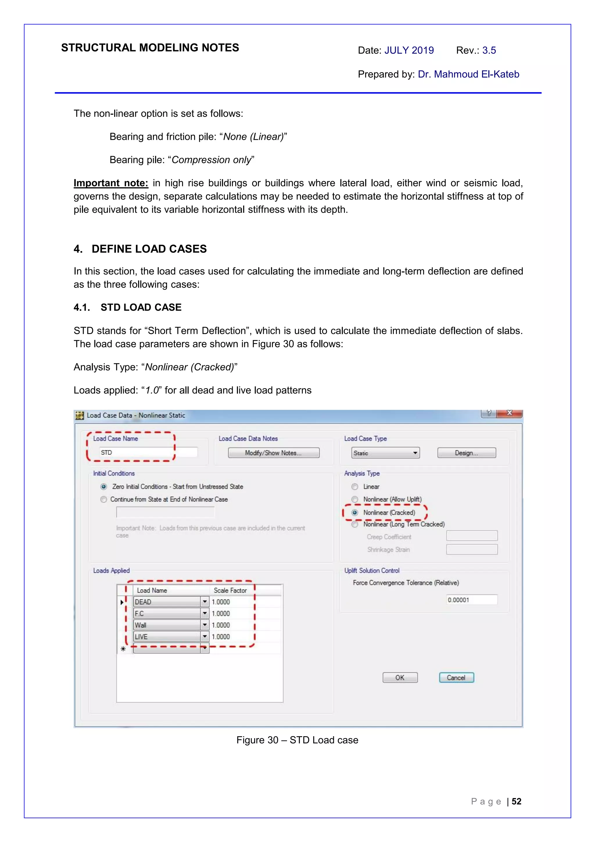 STRUCTURAL MODELING NOTES Date: JULY 2019 Rev.: 3.5
Prepared by: Dr. Mahmoud El-Kateb
P a g e | 52
The non-linear option is set as follows:
Bearing and friction pile: “None (Linear)”
Bearing pile: “Compression only”
Important note: in high rise buildings or buildings where lateral load, either wind or seismic load,
governs the design, separate calculations may be needed to estimate the horizontal stiffness at top of
pile equivalent to its variable horizontal stiffness with its depth.
4. DEFINE LOAD CASES
In this section, the load cases used for calculating the immediate and long-term deflection are defined
as the three following cases:
4.1. STD LOAD CASE
STD stands for “Short Term Deflection”, which is used to calculate the immediate deflection of slabs.
The load case parameters are shown in Figure 30 as follows:
Analysis Type: “Nonlinear (Cracked)”
Loads applied: “1.0” for all dead and live load patterns
Figure 30 – STD Load case
 