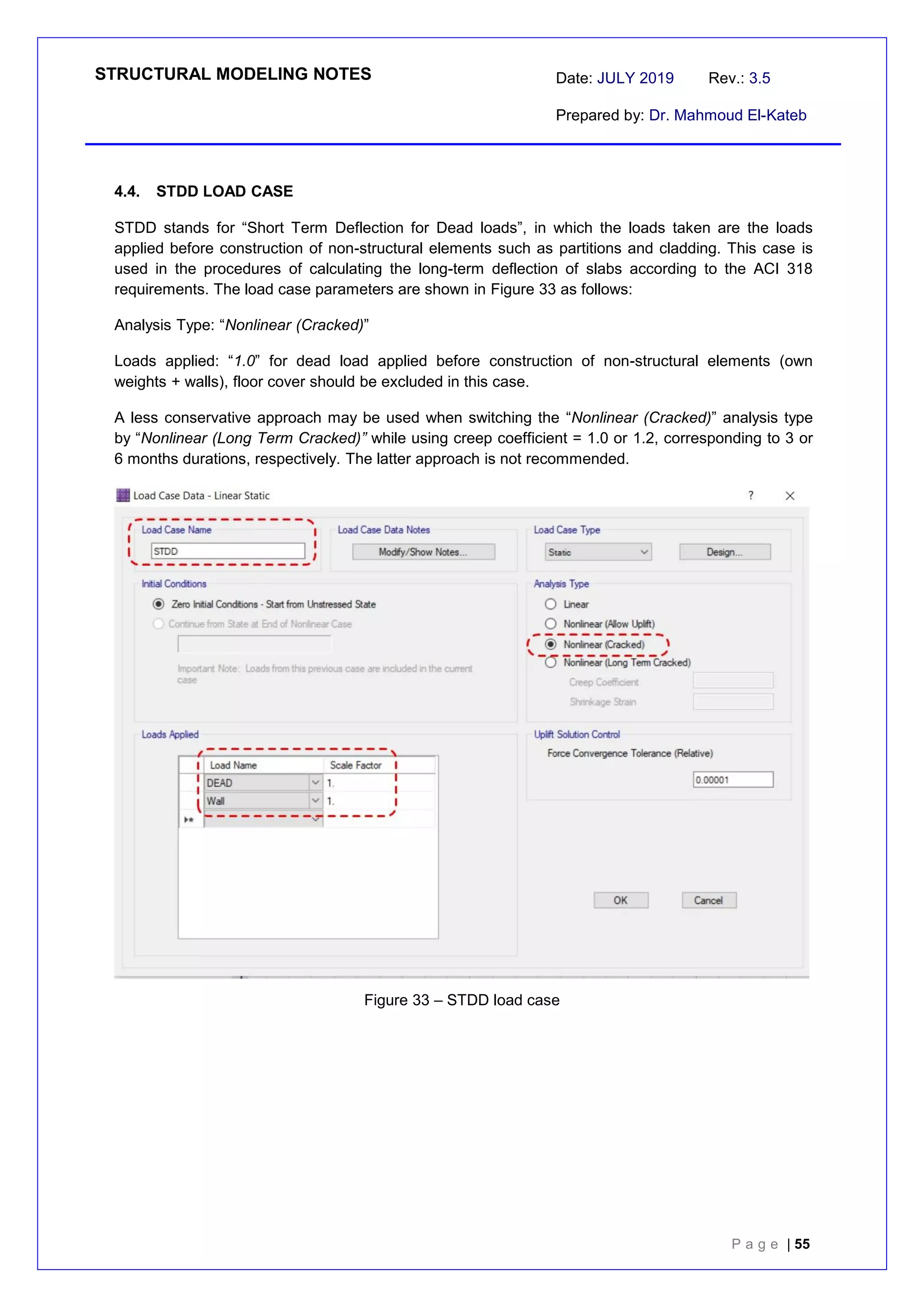 STRUCTURAL MODELING NOTES Date: JULY 2019 Rev.: 3.5
Prepared by: Dr. Mahmoud El-Kateb
P a g e | 55
4.4. STDD LOAD CASE
STDD stands for “Short Term Deflection for Dead loads”, in which the loads taken are the loads
applied before construction of non-structural elements such as partitions and cladding. This case is
used in the procedures of calculating the long-term deflection of slabs according to the ACI 318
requirements. The load case parameters are shown in Figure 33 as follows:
Analysis Type: “Nonlinear (Cracked)”
Loads applied: “1.0” for dead load applied before construction of non-structural elements (own
weights + walls), floor cover should be excluded in this case.
A less conservative approach may be used when switching the “Nonlinear (Cracked)” analysis type
by “Nonlinear (Long Term Cracked)” while using creep coefficient = 1.0 or 1.2, corresponding to 3 or
6 months durations, respectively. The latter approach is not recommended.
Figure 33 – STDD load case
 