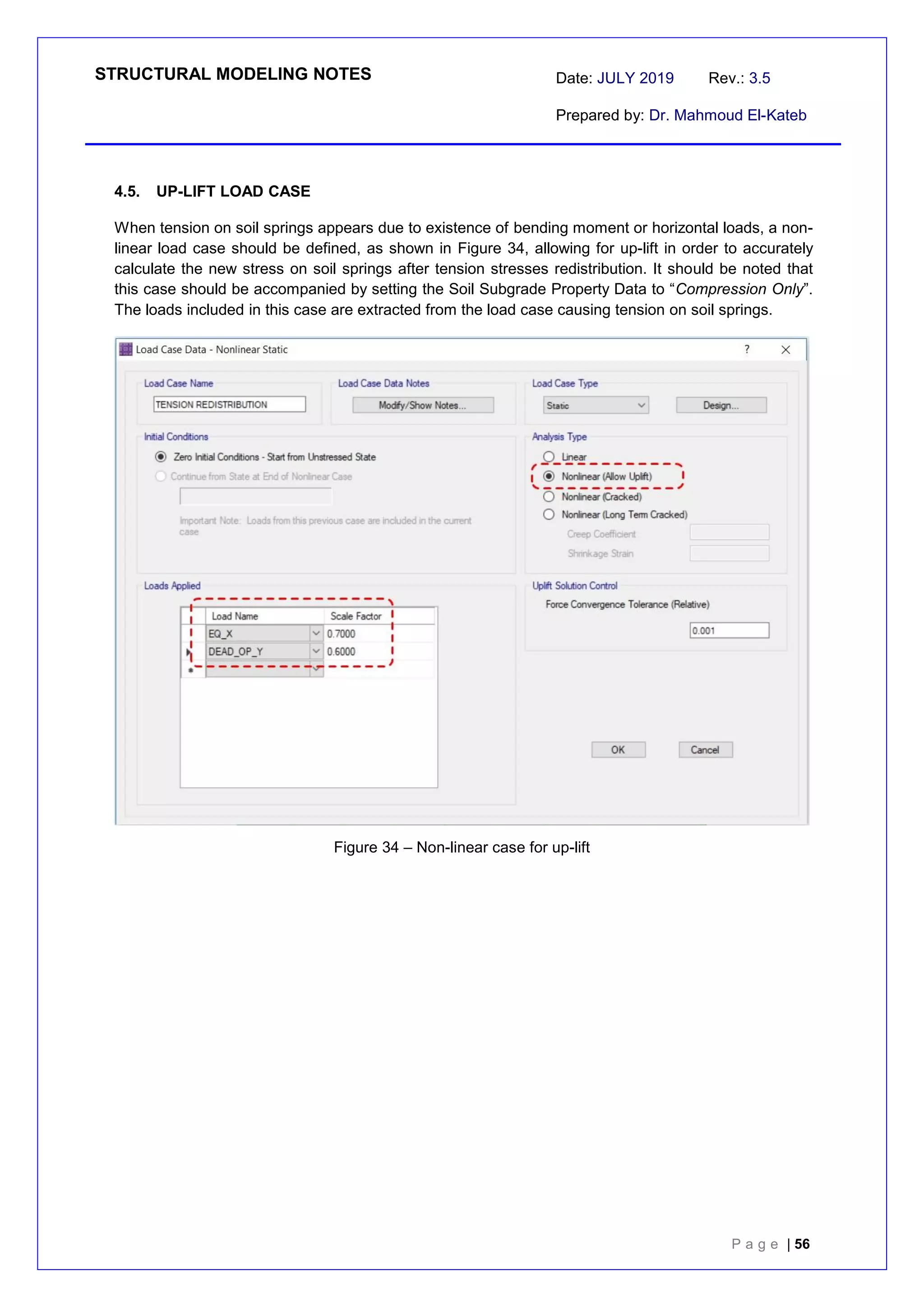 STRUCTURAL MODELING NOTES Date: JULY 2019 Rev.: 3.5
Prepared by: Dr. Mahmoud El-Kateb
P a g e | 56
4.5. UP-LIFT LOAD CASE
When tension on soil springs appears due to existence of bending moment or horizontal loads, a non-
linear load case should be defined, as shown in Figure 34, allowing for up-lift in order to accurately
calculate the new stress on soil springs after tension stresses redistribution. It should be noted that
this case should be accompanied by setting the Soil Subgrade Property Data to “Compression Only”.
The loads included in this case are extracted from the load case causing tension on soil springs.
Figure 34 – Non-linear case for up-lift
 