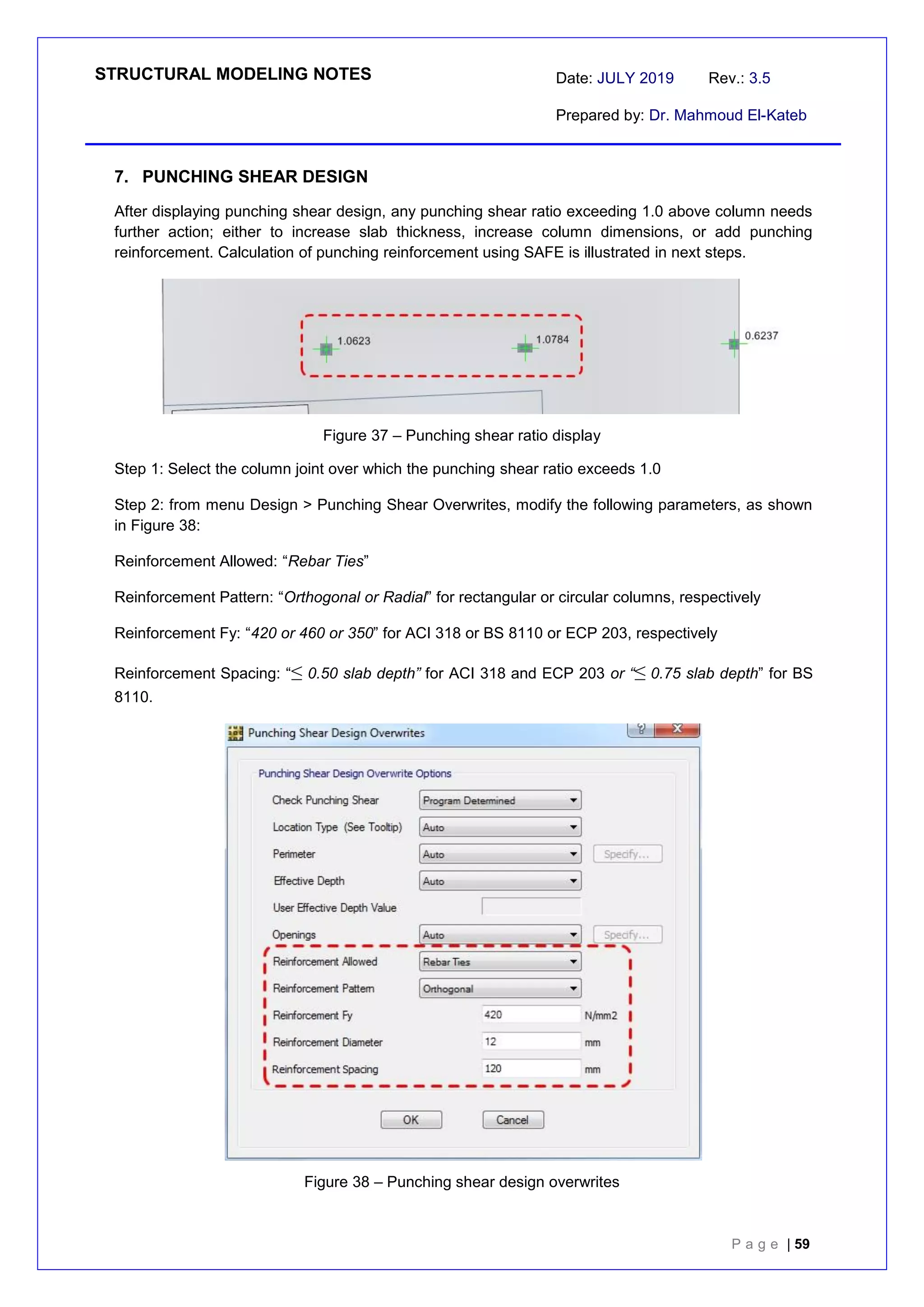 STRUCTURAL MODELING NOTES Date: JULY 2019 Rev.: 3.5
Prepared by: Dr. Mahmoud El-Kateb
P a g e | 59
7. PUNCHING SHEAR DESIGN
After displaying punching shear design, any punching shear ratio exceeding 1.0 above column needs
further action; either to increase slab thickness, increase column dimensions, or add punching
reinforcement. Calculation of punching reinforcement using SAFE is illustrated in next steps.
Figure 37 – Punching shear ratio display
Step 1: Select the column joint over which the punching shear ratio exceeds 1.0
Step 2: from menu Design > Punching Shear Overwrites, modify the following parameters, as shown
in Figure 38:
Reinforcement Allowed: “Rebar Ties”
Reinforcement Pattern: “Orthogonal or Radial” for rectangular or circular columns, respectively
Reinforcement Fy: “420 or 460 or 350” for ACI 318 or BS 8110 or ECP 203, respectively
Reinforcement Spacing: “≤ 0.50 slab depth” for ACI 318 and ECP 203 or “≤0.75 slab depth” for BS
8110.
Figure 38 – Punching shear design overwrites
 