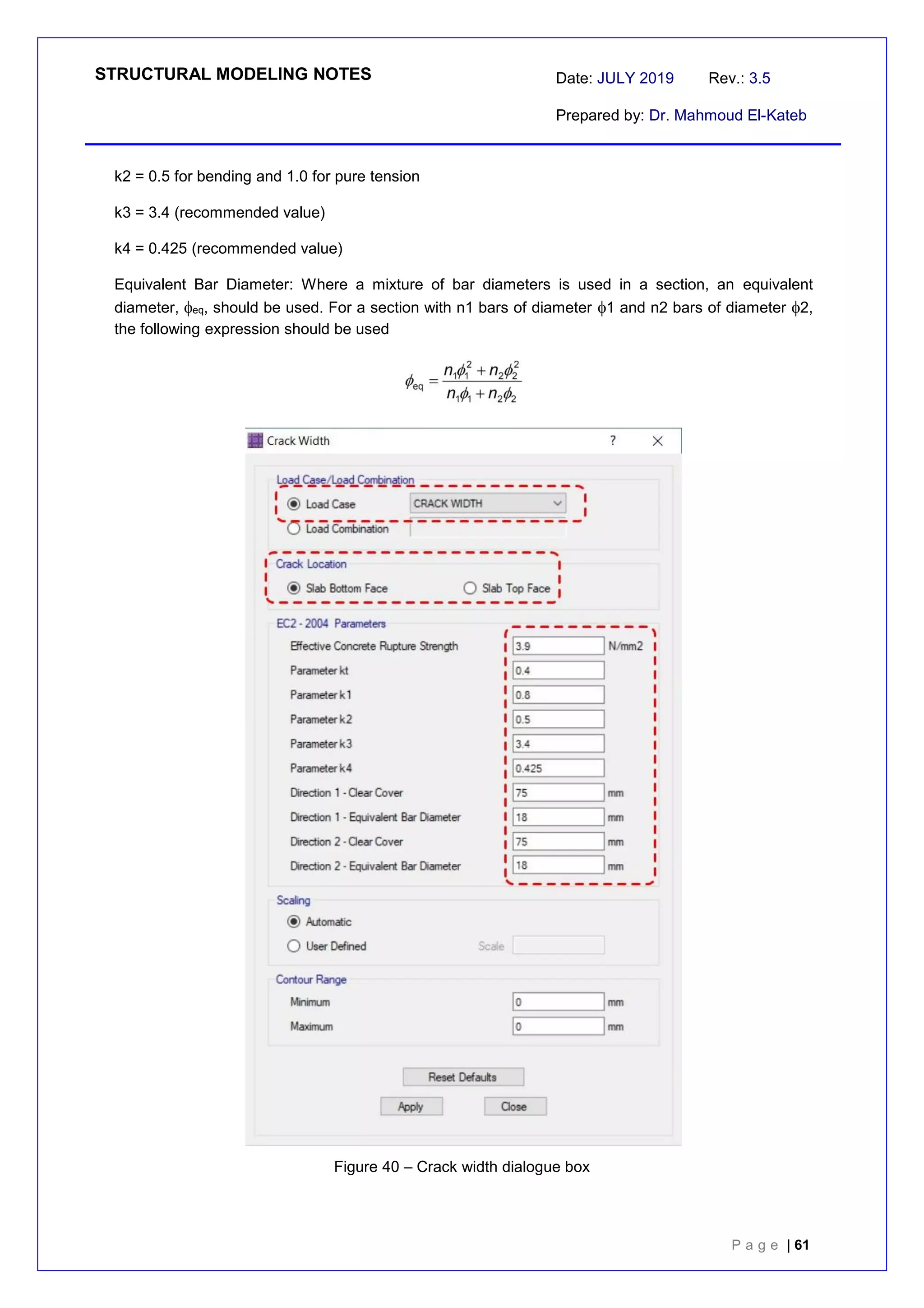 STRUCTURAL MODELING NOTES Date: JULY 2019 Rev.: 3.5
Prepared by: Dr. Mahmoud El-Kateb
P a g e | 61
k2 = 0.5 for bending and 1.0 for pure tension
k3 = 3.4 (recommended value)
k4 = 0.425 (recommended value)
Equivalent Bar Diameter: Where a mixture of bar diameters is used in a section, an equivalent
diameter, eq, should be used. For a section with n1 bars of diameter 1 and n2 bars of diameter 2,
the following expression should be used
Figure 40 – Crack width dialogue box
 