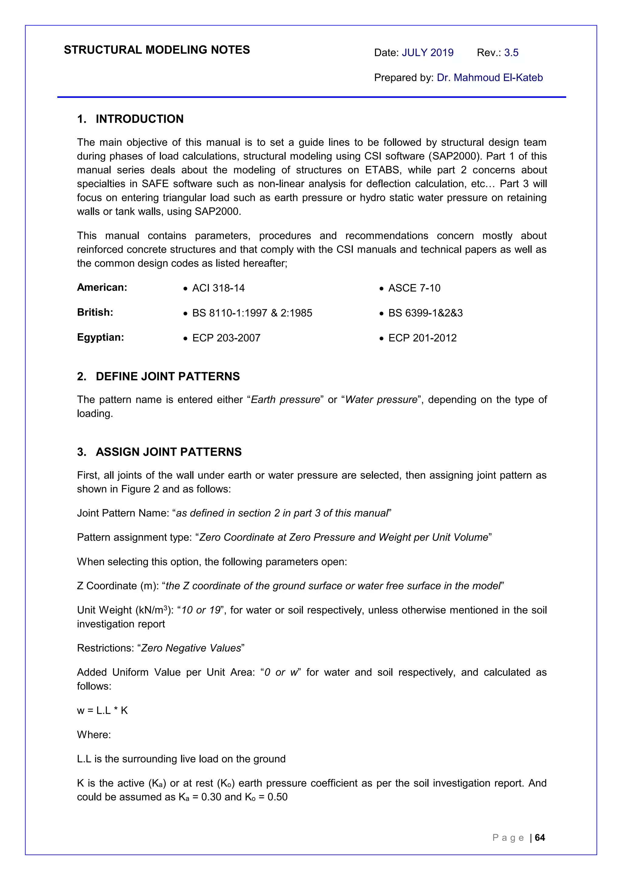 STRUCTURAL MODELING NOTES Date: JULY 2019 Rev.: 3.5
Prepared by: Dr. Mahmoud El-Kateb
P a g e | 64
1. INTRODUCTION
The main objective of this manual is to set a guide lines to be followed by structural design team
during phases of load calculations, structural modeling using CSI software (SAP2000). Part 1 of this
manual series deals about the modeling of structures on ETABS, while part 2 concerns about
specialties in SAFE software such as non-linear analysis for deflection calculation, etc… Part 3 will
focus on entering triangular load such as earth pressure or hydro static water pressure on retaining
walls or tank walls, using SAP2000.
This manual contains parameters, procedures and recommendations concern mostly about
reinforced concrete structures and that comply with the CSI manuals and technical papers as well as
the common design codes as listed hereafter;
American:  ACI 318-14  ASCE 7-10
British:  BS 8110-1:1997 & 2:1985  BS 6399-1&2&3
Egyptian:  ECP 203-2007  ECP 201-2012
2. DEFINE JOINT PATTERNS
The pattern name is entered either “Earth pressure” or “Water pressure”, depending on the type of
loading.
3. ASSIGN JOINT PATTERNS
First, all joints of the wall under earth or water pressure are selected, then assigning joint pattern as
shown in Figure 2 and as follows:
Joint Pattern Name: “as defined in section 2 in part 3 of this manual”
Pattern assignment type: “Zero Coordinate at Zero Pressure and Weight per Unit Volume”
When selecting this option, the following parameters open:
Z Coordinate (m): “the Z coordinate of the ground surface or water free surface in the model”
Unit Weight (kN/m3): “10 or 19”, for water or soil respectively, unless otherwise mentioned in the soil
investigation report
Restrictions: “Zero Negative Values”
Added Uniform Value per Unit Area: “0 or w” for water and soil respectively, and calculated as
follows:
w = L.L * K
Where:
L.L is the surrounding live load on the ground
K is the active (Ka) or at rest (Ko) earth pressure coefficient as per the soil investigation report. And
could be assumed as Ka = 0.30 and Ko = 0.50
 