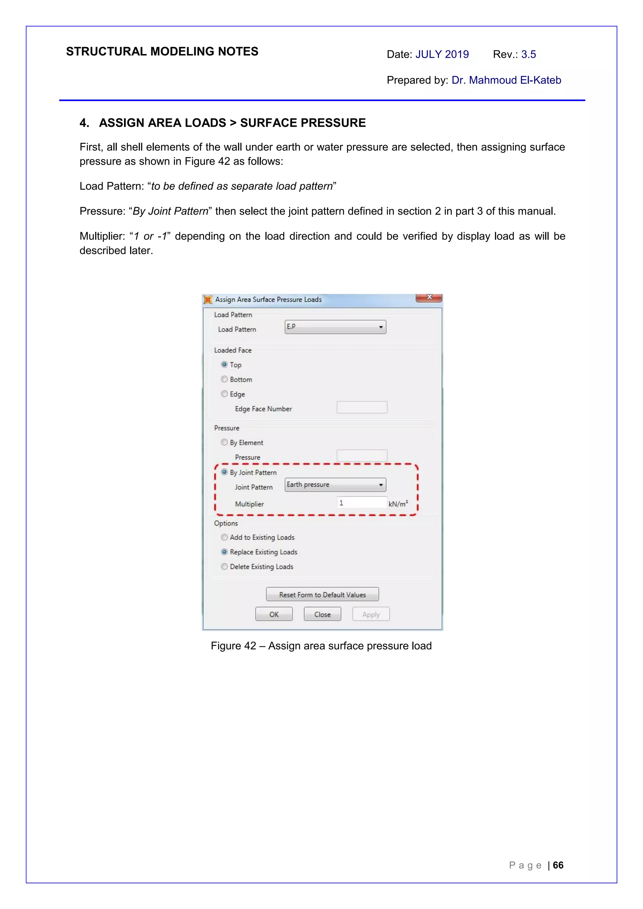 STRUCTURAL MODELING NOTES Date: JULY 2019 Rev.: 3.5
Prepared by: Dr. Mahmoud El-Kateb
P a g e | 66
4. ASSIGN AREA LOADS > SURFACE PRESSURE
First, all shell elements of the wall under earth or water pressure are selected, then assigning surface
pressure as shown in Figure 42 as follows:
Load Pattern: “to be defined as separate load pattern”
Pressure: “By Joint Pattern” then select the joint pattern defined in section 2 in part 3 of this manual.
Multiplier: “1 or -1” depending on the load direction and could be verified by display load as will be
described later.
Figure 42 – Assign area surface pressure load
 
