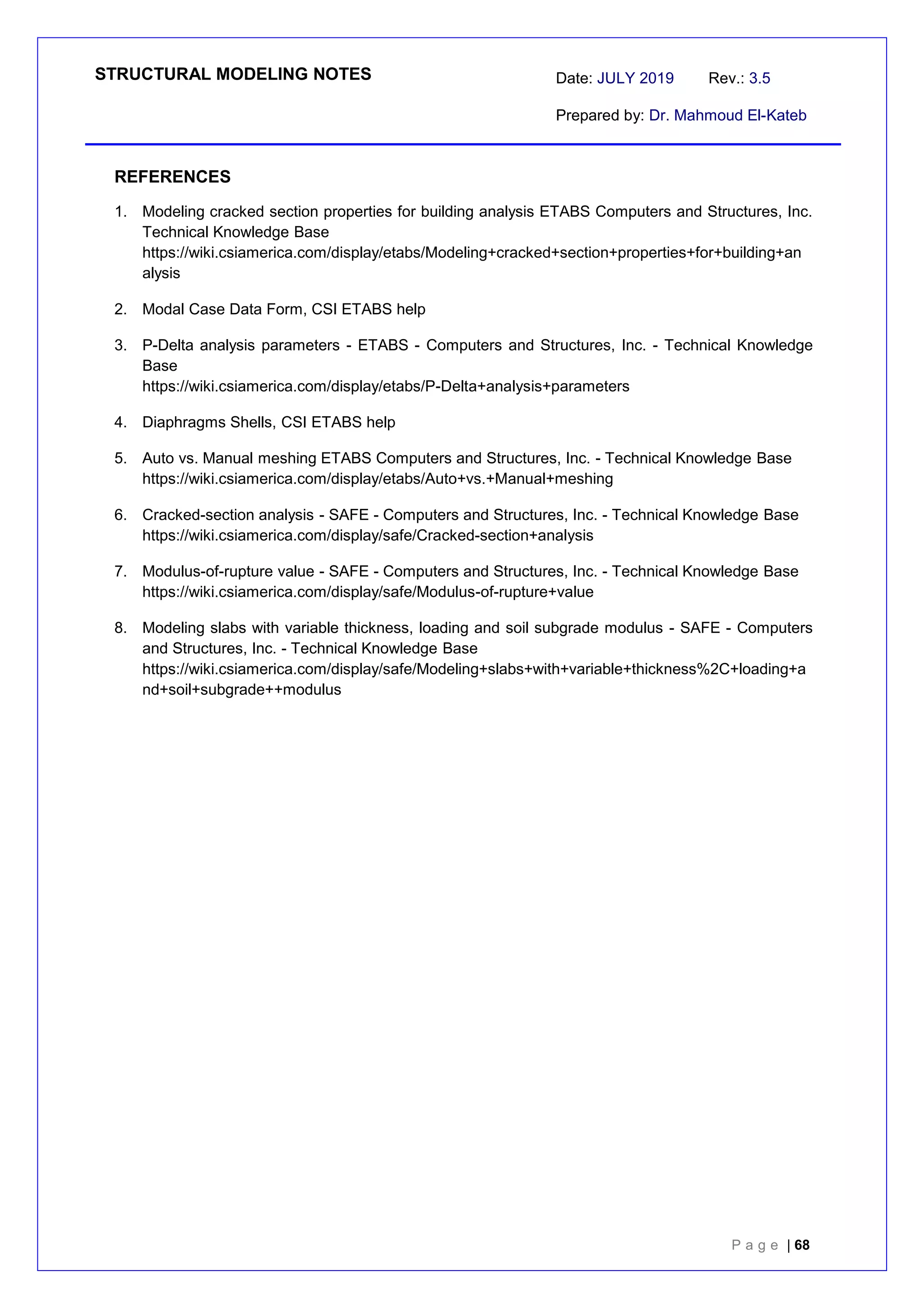 STRUCTURAL MODELING NOTES Date: JULY 2019 Rev.: 3.5
Prepared by: Dr. Mahmoud El-Kateb
P a g e | 68
REFERENCES
1. Modeling cracked section properties for building analysis ETABS Computers and Structures, Inc.
Technical Knowledge Base
https://wiki.csiamerica.com/display/etabs/Modeling+cracked+section+properties+for+building+an
alysis
2. Modal Case Data Form, CSI ETABS help
3. P-Delta analysis parameters - ETABS - Computers and Structures, Inc. - Technical Knowledge
Base
https://wiki.csiamerica.com/display/etabs/P-Delta+analysis+parameters
4. Diaphragms Shells, CSI ETABS help
5. Auto vs. Manual meshing ETABS Computers and Structures, Inc. - Technical Knowledge Base
https://wiki.csiamerica.com/display/etabs/Auto+vs.+Manual+meshing
6. Cracked-section analysis - SAFE - Computers and Structures, Inc. - Technical Knowledge Base
https://wiki.csiamerica.com/display/safe/Cracked-section+analysis
7. Modulus-of-rupture value - SAFE - Computers and Structures, Inc. - Technical Knowledge Base
https://wiki.csiamerica.com/display/safe/Modulus-of-rupture+value
8. Modeling slabs with variable thickness, loading and soil subgrade modulus - SAFE - Computers
and Structures, Inc. - Technical Knowledge Base
https://wiki.csiamerica.com/display/safe/Modeling+slabs+with+variable+thickness%2C+loading+a
nd+soil+subgrade++modulus
 