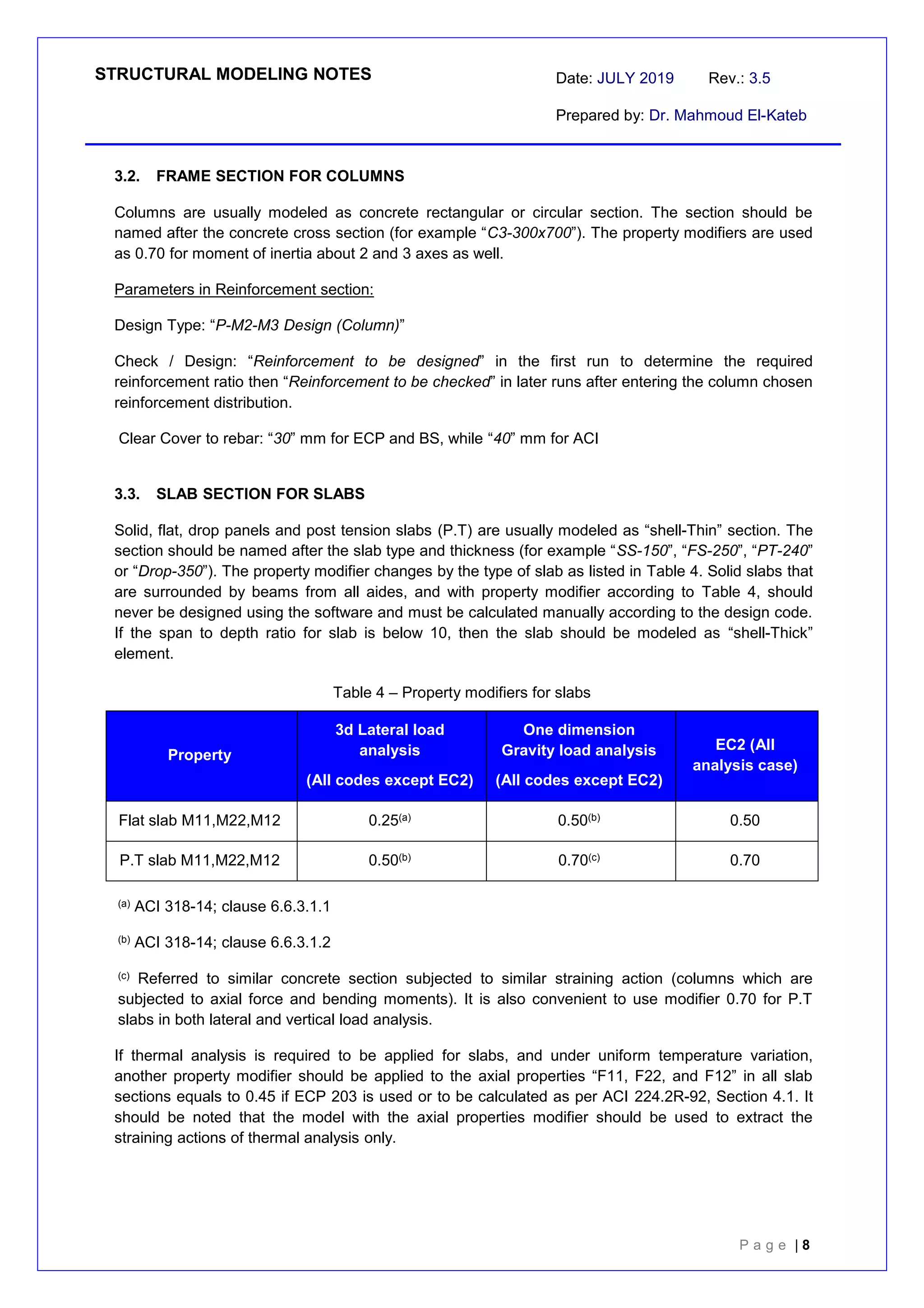 STRUCTURAL MODELING NOTES Date: JULY 2019 Rev.: 3.5
Prepared by: Dr. Mahmoud El-Kateb
P a g e | 8
3.2. FRAME SECTION FOR COLUMNS
Columns are usually modeled as concrete rectangular or circular section. The section should be
named after the concrete cross section (for example “C3-300x700”). The property modifiers are used
as 0.70 for moment of inertia about 2 and 3 axes as well.
Parameters in Reinforcement section:
Design Type: “P-M2-M3 Design (Column)”
Check / Design: “Reinforcement to be designed” in the first run to determine the required
reinforcement ratio then “Reinforcement to be checked” in later runs after entering the column chosen
reinforcement distribution.
Clear Cover to rebar: “30” mm for ECP and BS, while “40” mm for ACI
3.3. SLAB SECTION FOR SLABS
Solid, flat, drop panels and post tension slabs (P.T) are usually modeled as “shell-Thin” section. The
section should be named after the slab type and thickness (for example “SS-150”, “FS-250”, “PT-240”
or “Drop-350”). The property modifier changes by the type of slab as listed in Table 4. Solid slabs that
are surrounded by beams from all aides, and with property modifier according to Table 4, should
never be designed using the software and must be calculated manually according to the design code.
If the span to depth ratio for slab is below 10, then the slab should be modeled as “shell-Thick”
element.
Table 4 – Property modifiers for slabs
Property
3d Lateral load
analysis
(All codes except EC2)
One dimension
Gravity load analysis
(All codes except EC2)
EC2 (All
analysis case)
Flat slab M11,M22,M12 0.25(a) 0.50(b) 0.50
P.T slab M11,M22,M12 0.50(b) 0.70(c) 0.70
(a) ACI 318-14; clause 6.6.3.1.1
(b) ACI 318-14; clause 6.6.3.1.2
(c) Referred to similar concrete section subjected to similar straining action (columns which are
subjected to axial force and bending moments). It is also convenient to use modifier 0.70 for P.T
slabs in both lateral and vertical load analysis.
If thermal analysis is required to be applied for slabs, and under uniform temperature variation,
another property modifier should be applied to the axial properties “F11, F22, and F12” in all slab
sections equals to 0.45 if ECP 203 is used or to be calculated as per ACI 224.2R-92, Section 4.1. It
should be noted that the model with the axial properties modifier should be used to extract the
straining actions of thermal analysis only.
 