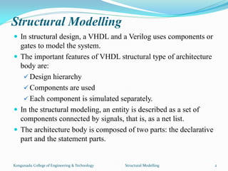 Structural Modelling
 In structural design, a VHDL and a Verilog uses components or
gates to model the system.
 The important features of VHDL structural type of architecture
body are:
 Design hierarchy
 Components are used
 Each component is simulated separately.
 In the structural modeling, an entity is described as a set of
components connected by signals, that is, as a net list.
 The architecture body is composed of two parts: the declarative
part and the statement parts.
Kongunadu College of Engineering & Technology Structural Modelling 2
 