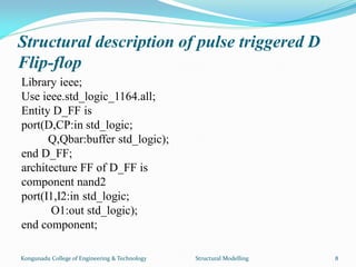 Structural description of pulse triggered D
Flip-flop
Library ieee;
Use ieee.std_logic_1164.all;
Entity D_FF is
port(D,CP:in std_logic;
Q,Qbar:buffer std_logic);
end D_FF;
architecture FF of D_FF is
component nand2
port(I1,I2:in std_logic;
O1:out std_logic);
end component;
Kongunadu College of Engineering & Technology Structural Modelling 8
 