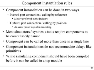 13
Component instantiation rules
• Component instantiation can be done in two ways
– Named port connection / calling by reference
• Mostly preferred in the Industry
– Ordered port connection / calling by position
• An error prone way of instantiating
• Most simulators / synthesis tools require components to
be compulsorily named
• Component can be called more than once in a single line
• Component instantiations do not accommodate delays like
primitives
• While simulating component should have been compiled
before it can be called in a top module
 