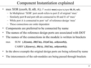 15
Component Instantiation explained
• mux XOR (axorb, B, nB, A); // module mux(output z,input I0, I1, sel);
– In Multiplexer ‘XOR’ port axorb refers to port Z of original ‘mux’
– Similarly port B and port nB are connected to I0 and I1 of ‘mux’
– While port A is connected to port ‘sel’ of reference design ‘mux’
– These connections are order dependent
• Components are preferred to be connected by name
• The names of the reference design ports are associated with DOT
• The names of the connections in the module is written in brackets
mux SUM (.Z(sum), .I0(Cin), .I1(nCin), .sel(axorb)),
CARRY (.Z(carry), .I0(A), .I1(Cin), .sel(axorb));
• In the above example the original design ports are being referred by name
• The interconnects of the sub-modules are being passed through brackets
 
