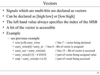 24
Vectors
• Signals which are multi-bits are declared as vectors
• Can be declared as [high:low] or [low:high]
• The left hand value always specifies the index of the MSB
• A bit of the vector is accessible
• Example
– see previous example
• wire [n:0] carry_wires // line 7 – vector being declared
• carry_wires[0] =carry_in // line 8 – Bit of vector is assigned
• carry_out = carry_wires[n] // line 15 – Bit of vector is accessed
• carry_wires[5:2] = 4’d1010 // part of vector being assigned value
• outp = carry_wires[n-1:n-5] // part of vector being accessed
 