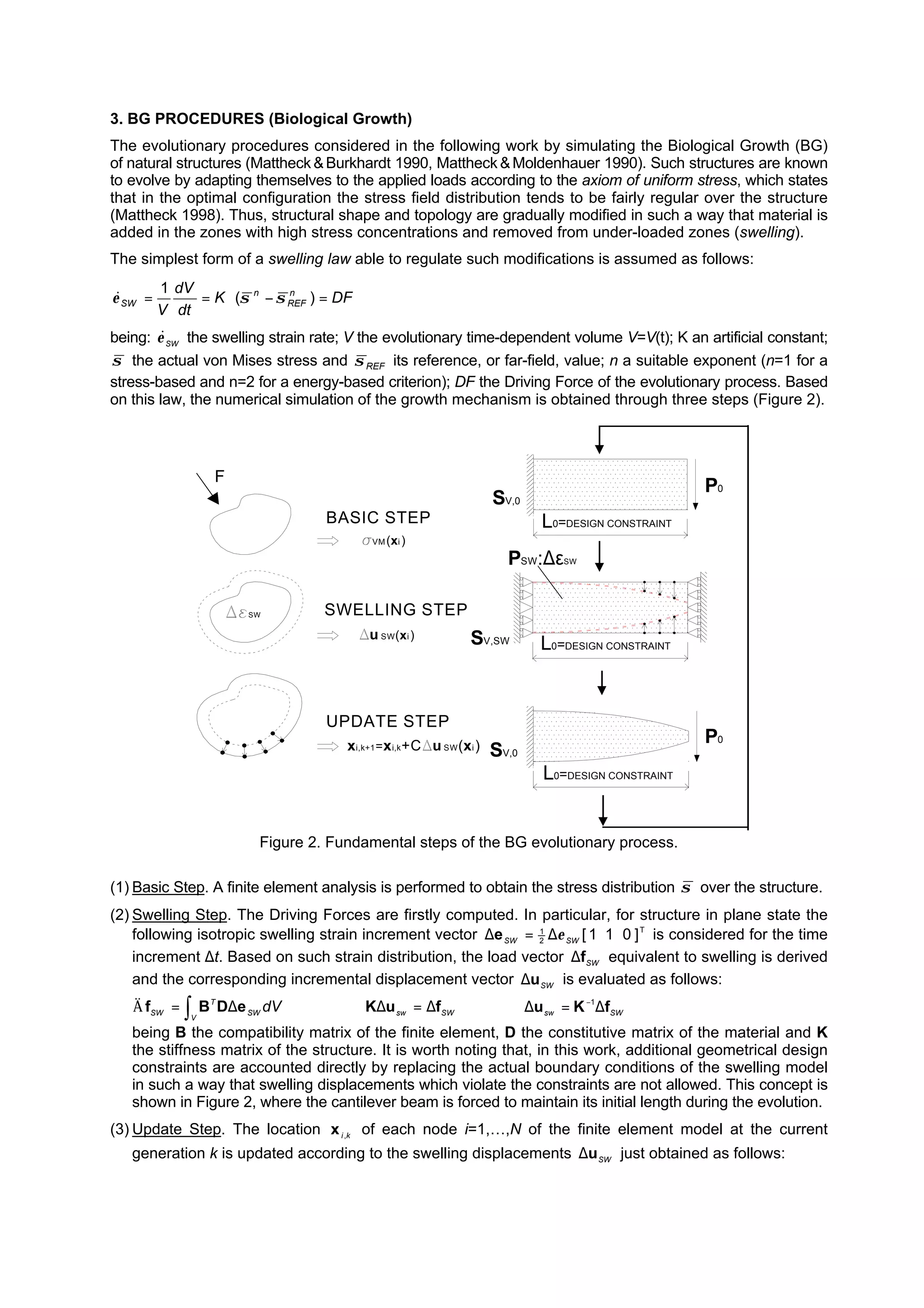 3. BG PROCEDURES (Biological Growth)
The evolutionary procedures considered in the following work by simulating the Biological Growth (BG)
of natural structures (Mattheck &Burkhardt 1990, Mattheck &Moldenhauer 1990). Such structures are known
to evolve by adapting themselves to the applied loads according to the axiom of uniform stress, which states
that in the optimal configuration the stress field distribution tends to be fairly regular over the structure
(Mattheck 1998). Thus, structural shape and topology are gradually modified in such a way that material is
added in the zones with high stress concentrations and removed from under-loaded zones (swelling).
The simplest form of a swelling law able to regulate such modifications is assumed as follows:
DFK
dt
dV
V
n
REF
n
SW =−⋅== )(
1
σσε&
being: SWε& the swelling strain rate; V the evolutionary time-dependent volume V=V(t); K an artificial constant;
σ the actual von Mises stress and REFσ its reference, or far-field, value; n a suitable exponent (n=1 for a
stress-based and n=2 for a energy-based criterion); DF the Driving Force of the evolutionary process. Based
on this law, the numerical simulation of the growth mechanism is obtained through three steps (Figure 2).
F
BASIC STEP
SWELLING STEP
UPDATE STEP
SW
VM(xi )
u SW(xi)
xi,k+1=xi,k+C u SW(xi)
P0
P0
PSW:∆εSW
SV,SW
SV,0
SV,0
L0=DESIGN CONSTRAINT
L0=DESIGN CONSTRAINT
L0=DESIGN CONSTRAINT
Figure 2. Fundamental steps of the BG evolutionary process.
(1) Basic Step. A finite element analysis is performed to obtain the stress distribution σ over the structure.
(2) Swelling Step. The Driving Forces are firstly computed. In particular, for structure in plane state the
following isotropic swelling strain increment vector T
2
1
]011[SWSW ε∆=∆e is considered for the time
increment ∆t. Based on such strain distribution, the load vector SW
f∆ equivalent to swelling is derived
and the corresponding incremental displacement vector SWu∆ is evaluated as follows:
∫ ∆=
V
SW
T
SW
dVeDBfÄ ⇒ SWsw
fuK ∆=∆ ⇒ SWsw fKu ∆=∆ −1
being B the compatibility matrix of the finite element, D the constitutive matrix of the material and K
the stiffness matrix of the structure. It is worth noting that, in this work, additional geometrical design
constraints are accounted directly by replacing the actual boundary conditions of the swelling model
in such a way that swelling displacements which violate the constraints are not allowed. This concept is
shown in Figure 2, where the cantilever beam is forced to maintain its initial length during the evolution.
(3) Update Step. The location ki,x of each node i=1,…,N of the finite element model at the current
generation k is updated according to the swelling displacements SWu∆ just obtained as follows:
 