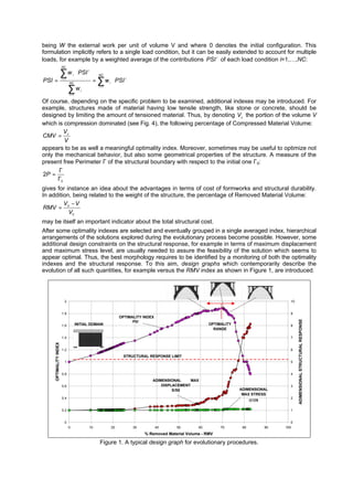being W the external work per unit of volume V and where 0 denotes the initial configuration. This
formulation implicitly refers to a single load condition, but it can be easily extended to account for multiple
loads, for example by a weighted average of the contributions i
PSI of each load condition i=1,…,NC:
∑
∑
∑
=
=
=
⋅=
⋅
=
NC
i
i
iNC
i
i
NC
i
i
i
PSI
w
PSIw
PSI
1
1
1
ω
Of course, depending on the specific problem to be examined, additional indexes may be introduced. For
example, structures made of material having low tensile strength, like stone or concrete, should be
designed by limiting the amount of tensioned material. Thus, by denoting cV the portion of the volume V
which is compression dominated (see Fig. 4), the following percentage of Compressed Material Volume:
V
V
CMV c
=
appears to be as well a meaningful optimality index. Moreover, sometimes may be useful to optimize not
only the mechanical behavior, but also some geometrical properties of the structure. A measure of the
present free Perimeter Γ of the structural boundary with respect to the initial one Γ0:
0
2
Γ
Γ
=P
gives for instance an idea about the advantages in terms of cost of formworks and structural durability.
In addition, being related to the weight of the structure, the percentage of Removed Material Volume:
0
0
V
VV
RMV
−
=
may be itself an important indicator about the total structural cost.
After some optimality indexes are selected and eventually grouped in a single averaged index, hierarchical
arrangements of the solutions explored during the evolutionary process become possible. However, some
additional design constraints on the structural response, for example in terms of maximum displacement
and maximum stress level, are usually needed to assure the feasibility of the solution which seems to
appear optimal. Thus, the best morphology requires to be identified by a monitoring of both the optimality
indexes and the structural response. To this aim, design graphs which contemporarily describe the
evolution of all such quantities, for example versus the RMV index as shown in Figure 1, are introduced.
0
0.2
0.4
0.6
0.8
1
1.2
1.4
1.6
1.8
2
0 10 20 30 40 50 60 70 80 90 100
% Removed Material Volume - RMV
OPTIMALITYINDEX
0
1
2
3
4
5
6
7
8
9
10 ADIMENSIONALSTRUCTURALRESPONSE
OPTIMALITY
RANGE
ADIMENSIONAL
MAX STRESS
σσ//σσ00
ADIMENSIONAL MAX
DISPLACEMENT
S/S0
STRUCTURAL RESPONSE LIMIT
OPTIMALITY INDEX
INITIAL DOMAIN
Figure 1. A typical design graph for evolutionary procedures.
PSI
 