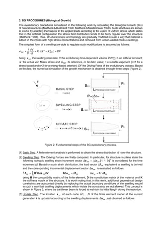 3. BG PROCEDURES (Biological Growth)
The evolutionary procedures considered in the following work by simulating the Biological Growth (BG)
of natural structures (Mattheck &Burkhardt 1990, Mattheck &Moldenhauer 1990). Such structures are known
to evolve by adapting themselves to the applied loads according to the axiom of uniform stress, which states
that in the optimal configuration the stress field distribution tends to be fairly regular over the structure
(Mattheck 1998). Thus, structural shape and topology are gradually modified in such a way that material is
added in the zones with high stress concentrations and removed from under-loaded zones (swelling).
The simplest form of a swelling law able to regulate such modifications is assumed as follows:
DFK
dt
dV
V
n
REF
n
SW =−⋅== )(
1
σσε&
being: SWε& the swelling strain rate; V the evolutionary time-dependent volume V=V(t); K an artificial constant;
σ the actual von Mises stress and REFσ its reference, or far-field, value; n a suitable exponent (n=1 for a
stress-based and n=2 for a energy-based criterion); DF the Driving Force of the evolutionary process. Based
on this law, the numerical simulation of the growth mechanism is obtained through three steps (Figure 2).
F
BASIC STEP
SWELLING STEP
UPDATE STEP
SW
VM(xi )
u SW(xi)
xi,k+1=xi,k+C u SW(xi)
P0
P0
PSW:∆εSW
SV,SW
SV,0
SV,0
L0=DESIGN CONSTRAINT
L0=DESIGN CONSTRAINT
L0=DESIGN CONSTRAINT
Figure 2. Fundamental steps of the BG evolutionary process.
(1) Basic Step. A finite element analysis is performed to obtain the stress distribution σ over the structure.
(2) Swelling Step. The Driving Forces are firstly computed. In particular, for structure in plane state the
following isotropic swelling strain increment vector T
2
1
]011[SWSW ε∆=∆e is considered for the time
increment ∆t. Based on such strain distribution, the load vector SW
f∆ equivalent to swelling is derived
and the corresponding incremental displacement vector SWu∆ is evaluated as follows:
∫ ∆=
V
SW
T
SW
dVeDBfÄ ⇒ SWsw
fuK ∆=∆ ⇒ SWsw fKu ∆=∆ −1
being B the compatibility matrix of the finite element, D the constitutive matrix of the material and K
the stiffness matrix of the structure. It is worth noting that, in this work, additional geometrical design
constraints are accounted directly by replacing the actual boundary conditions of the swelling model
in such a way that swelling displacements which violate the constraints are not allowed. This concept is
shown in Figure 2, where the cantilever beam is forced to maintain its initial length during the evolution.
(3) Update Step. The location ki,x of each node i=1,…,N of the finite element model at the current
generation k is updated according to the swelling displacements SWu∆ just obtained as follows:
 