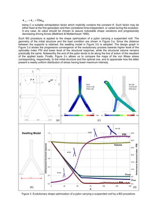 SWuxx ∆+=+ Ci,kki 1,
being C a suitable extrapolation factor which implicitly contains the constant K. Such factor may be
either fixed at the first generation and then considered time-independent, or varied during the evolution.
In any case, its value should be chosen to assure noticeable shape variations and progressively
decreasing driving forces (Mattheck & Moldenhauer 1990).
Such BG procedure is applied to the shape optimization of a pylon carrying a suspended roof. The
geometry of the initial structure and the load condition are shown in Figure 3.a. Since the distance
between the supports is retained, the swelling model in Figure 3.b is adopted. The design graph in
Figure 3.d shows the progressive convergence of the evolutionary process towards higher level of the
optimality index PSI and lower level of the structural response, while the structural volume remains
practically the same. Noteworthy the end of the pylon tends to lie along the line of action of the resultant
of the applied loads. Finally, Figure 3.c allows us to compare the maps of the von Mises stress
corresponding, respectively, to the initial structure and the optimal one, and to appreciate how the latter
present a nearly uniform distribution of stress having lower maximum intensity.
1000010000
1500
15001500 9000
8571.41428.610000
2PP
375 375
1000
30°
45°
0.0 28.1 0.0 3.2
Mpa Mpa
N=0
V/V0=1.00
PSI=1.00
N=125
V/V0=0.97
PSI=32.9
σVMσVM
Swelling Model
L0
0.0
0.2
0.4
0.6
0.8
1.0
1.2
0 25 50 75 100 125 150
N
Adimensionalstructuralresponse
0.0
5.0
10.0
15.0
20.0
25.0
30.0
35.0
PerformanceStructuralIndex-PSI
σσmean
σσmax
Smax
PSI
Volume
N=30
N=50
N=90
N=125
Figure 3. Evolutionary shape optimization of a pylon carrying a suspended roof by a BG procedure.
(a) (c)
(b) (d)
 