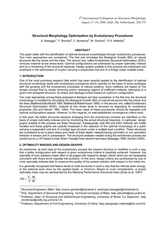 Structural Morphology Optimization by Evolutionary Procedures
A. Baseggio1
, F. Biondini2
, F. Bontempi3
, M. Gambini1
, P.G. Malerba4
ABSTRACT
The paper deals with the identification of optimal structural morphologies through evolutionary procedures.
Two main approaches are considered. The first one simulates the Biological Growth (BG) of natural
structures like the bones and the trees. The second one, called Evolutionary Structural Optimization (ESO),
removes material at low stress level. Optimal configurations are addressed by proper optimality indexes
and by a monitoring of the structural response. Design graphs suitable to this purpose are introduced and
employed in the optimization of a pylon carrying a suspended roof and of a bridge under multiple loads.
1. INTRODUCTION
One of the most promising research field which has been recently applied to the identification of optimal
structural morphology deals with evolutionary procedures which operate on the basis of some analogies
with the growing and the evolutionary processes of natural systems. Such methods are based on the
simple concept that by slowly removing and/or reshaping regions of inefficient material, belonging to a
given over-designed structure, its shape and topology evolve toward an optimum configuration.
Two main approaches among those proposed in literature are here considered. In the first one, the structural
morphology is modified by simulating the Biological Growth (BG) of natural structures like the bones and
the trees (Mattheck&Burkhardt 1990, Mattheck&Moldenhauer 1990). In the second one, called Evolutionary
Structural Optimization (ESO), material at low stress level is removed by degrading its constitutive
properties (Xie and Steven 1993, 1994). The basic steps of these procedures should be repeated until
optimal configurations appear. However, to this regards, no well established convergence criteria exist.
In this work, the better structural solutions emerging from the evolutionary process are identified on the
basis of proper optimality indexes and by monitoring the actual structural response. In particular, design
graphs suitable to this purpose are firstly introduced. Subsequently, both BG and ESO methods are briefly
recalled and these graphs are usefully employed in the selection of the optimal morphology of a pylon
carrying a suspended roof and of a bridge type structure under a multiple load condition. These structures
are considered to be in plane stress and made of linear elastic material having symmetric or non symmetric
behavior in tension and in compression. The structural analyses needed during the evolutionary process are
carried out by a LST-based (Linear Strain Triangle) finite element technique (Baseggio 1999, Gambini 2000).
2. OPTIMALITY INDEXES AND DESIGN GRAPHS
As mentioned, at each step of the evolutionary process the present structure is modified in such a way
that a better configuration with respect to given evolutionary criteria is hopefully achieved. However, the
optimality of such solutions needs often to be judged with respect to design criteria which are not necessarily
coincident with those which regulate the evolution. In this work, design criteria are synthesized by one or
more optimality indexes able to measure the quality of the present solution with respect to the initial one.
It is generally recognized that Nature tends to build structures in such a way that the internal strain energy,
or the external work done by the applied loads, is minimum. Based on such consideration, a proper
optimality index may be represented by the following Performance Structural Index (Zhao et al. 1997):
WV
WV
PSI
⋅
⋅
= 00
1
Structural Engineers, Milan, Italy (marco.gambini@tiscalinet.it, ambrogio.baseggio@infostrada.it).
2
PhD, Department of Structural Engineering, Technical University of Milan, Italy (biondini@stru.polimi.it).
3
Professor, Dept. of Structural and Geotechnical Engineering, University of Rome "La Sapienza", Italy
(bontempi@scilla.ing.uniroma1.it).
4
Professor, Department of Civil Engineering, University of Udine, Italy (piergiorgio.malerba@dic.uniud.it).
4th
International Colloquium on Structural Morphology
August 17–19, 2000, Delft, The Netherlands, 264-271
 