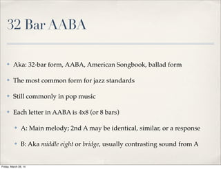 32 Bar AABA
✤ Aka: 32-bar form, AABA, American Songbook, ballad form
✤ The most common form for jazz standards
✤ Still found in pop music (usually modiﬁed)
✤ Each letter in AABA is 4x8 (or 8 bars)
✤ A: Main melody; 2nd A may be identical, similar, or a response
✤ B: Aka middle eight or bridge, usually contrasting sound from A
Friday, March 28, 14
 