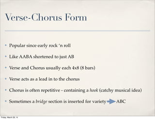 Verse-Chorus Form
✤ Popular since early rock ‘n roll
✤ Like AABA shortened to just AB
✤ Verse and Chorus usually each 4x8 (8 bars)
✤ Verse acts as a lead in to the chorus
✤ Chorus is often repetitive - containing a hook (catchy musical idea)
✤ Sometimes a bridge section is inserted for variety => ABC
Friday, March 28, 14
 