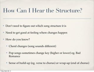 How Can I Hear the Structure?
✤ Don’t need to ﬁgure out which song structure it is
✤ Need to get good at feeling where changes happen
✤ How do you know?
✤ Chord changes (song sounds different)
✤ Pop songs sometimes change key (higher or lower) eg. Bad
Romance
✤ Sense of build-up (eg. verse to chorus) or wrap-up (end of chorus)
Friday, March 28, 14
 