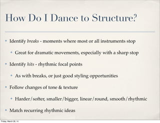 How Do I Dance to Structure?
✤ Identify breaks - moments where most or all instruments stop
✤ Great for dramatic movements, especially with a sharp stop
✤ Identify hits - rhythmic focal points
✤ As with breaks, or just good styling opportunities
✤ Follow changes of tone & texture
✤ Harder/softer, smaller/bigger, linear/round, smooth/rhythmic
✤ Match recurring rhythmic ideas
Friday, March 28, 14
 