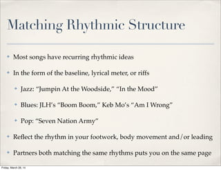 Matching Rhythmic Structure
✤ Most songs have recurring rhythmic ideas
✤ In the form of the baseline, lyrical meter, or riffs
✤ Jazz: “Jumpin At the Woodside,” “In the Mood”
✤ Blues: JLH’s “Boom Boom,” Keb Mo’s “Am I Wrong”
✤ Pop: “Seven Nation Army”
✤ Reﬂect the rhythm in your footwork, body movement and/or leading
✤ Partners both matching the same rhythms puts you on the same page
Friday, March 28, 14
 