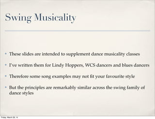 Swing Musicality
✤ These slides are intended to supplement dance musicality classes
✤ I’ve written them for Lindy Hoppers, WCS dancers and blues dancers
✤ Therefore some song examples may not ﬁt your favourite style
✤ But the principles are remarkably similar across the swing family of
dance styles
Friday, March 28, 14
 