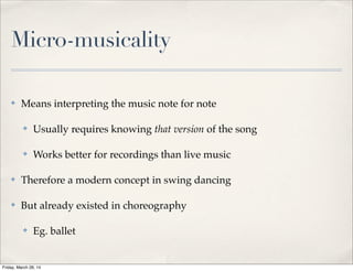 Micro-musicality
✤ Means interpreting the music note for note
✤ Usually requires knowing that version of the song
✤ Works better for recordings than live music
✤ Therefore a modern concept in swing dancing
✤ But already existed in choreography
✤ Eg. ballet
Friday, March 28, 14
 