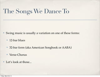 The SongsWe DanceTo
✤ Swing music is usually a variation on one of these forms:
✤ 12-bar blues
✤ 32-bar form (aka American Songbook or AABA)
✤ Verse-Chorus
✤ Let’s look at those...
Friday, March 28, 14
 