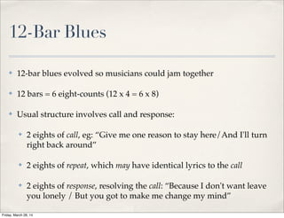 12-Bar Blues
✤ 12-bar blues evolved so musicians could jam together
✤ 12 bars = 6 eight-counts (12 x 4 = 6 x 8)
✤ Usual structure involves call and response:
✤ 2 eights of call, eg: “Give me one reason to stay here/And I'll turn
right back around”
✤ 2 eights of repeat, which may have identical lyrics to the call
✤ 2 eights of response, resolving the call: “Because I don't want leave
you lonely / But you got to make me change my mind”
Friday, March 28, 14
 
