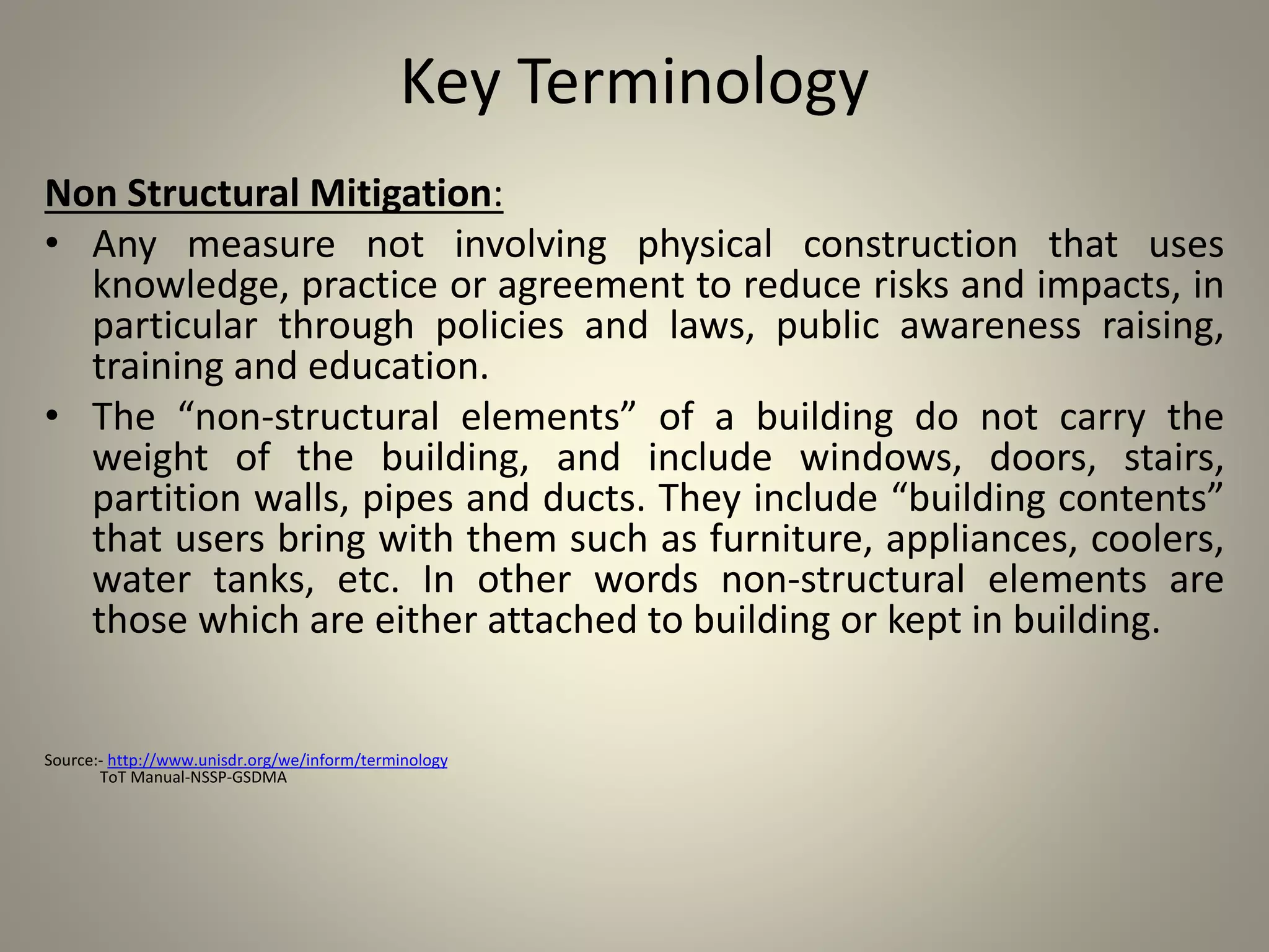 Key Terminology
Non Structural Mitigation:
• Any measure not involving physical construction that uses
knowledge, practice or agreement to reduce risks and impacts, in
particular through policies and laws, public awareness raising,
training and education.
• The “non-structural elements” of a building do not carry the
weight of the building, and include windows, doors, stairs,
partition walls, pipes and ducts. They include “building contents”
that users bring with them such as furniture, appliances, coolers,
water tanks, etc. In other words non-structural elements are
those which are either attached to building or kept in building.
Source:- http://www.unisdr.org/we/inform/terminology
ToT Manual-NSSP-GSDMA
 