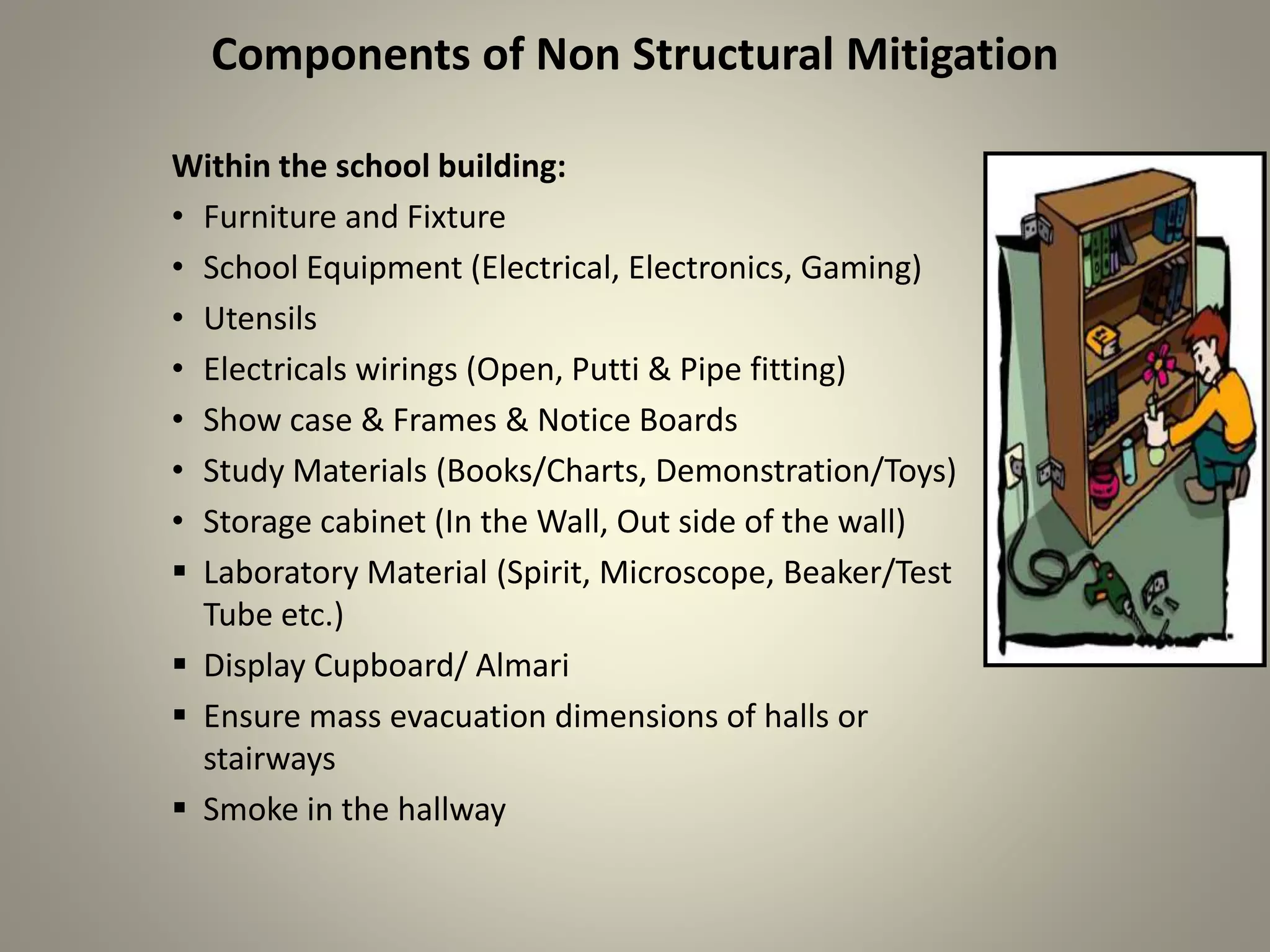Components of Non Structural Mitigation
Within the school building:
• Furniture and Fixture
• School Equipment (Electrical, Electronics, Gaming)
• Utensils
• Electricals wirings (Open, Putti & Pipe fitting)
• Show case & Frames & Notice Boards
• Study Materials (Books/Charts, Demonstration/Toys)
• Storage cabinet (In the Wall, Out side of the wall)
 Laboratory Material (Spirit, Microscope, Beaker/Test
Tube etc.)
 Display Cupboard/ Almari
 Ensure mass evacuation dimensions of halls or
stairways
 Smoke in the hallway
 