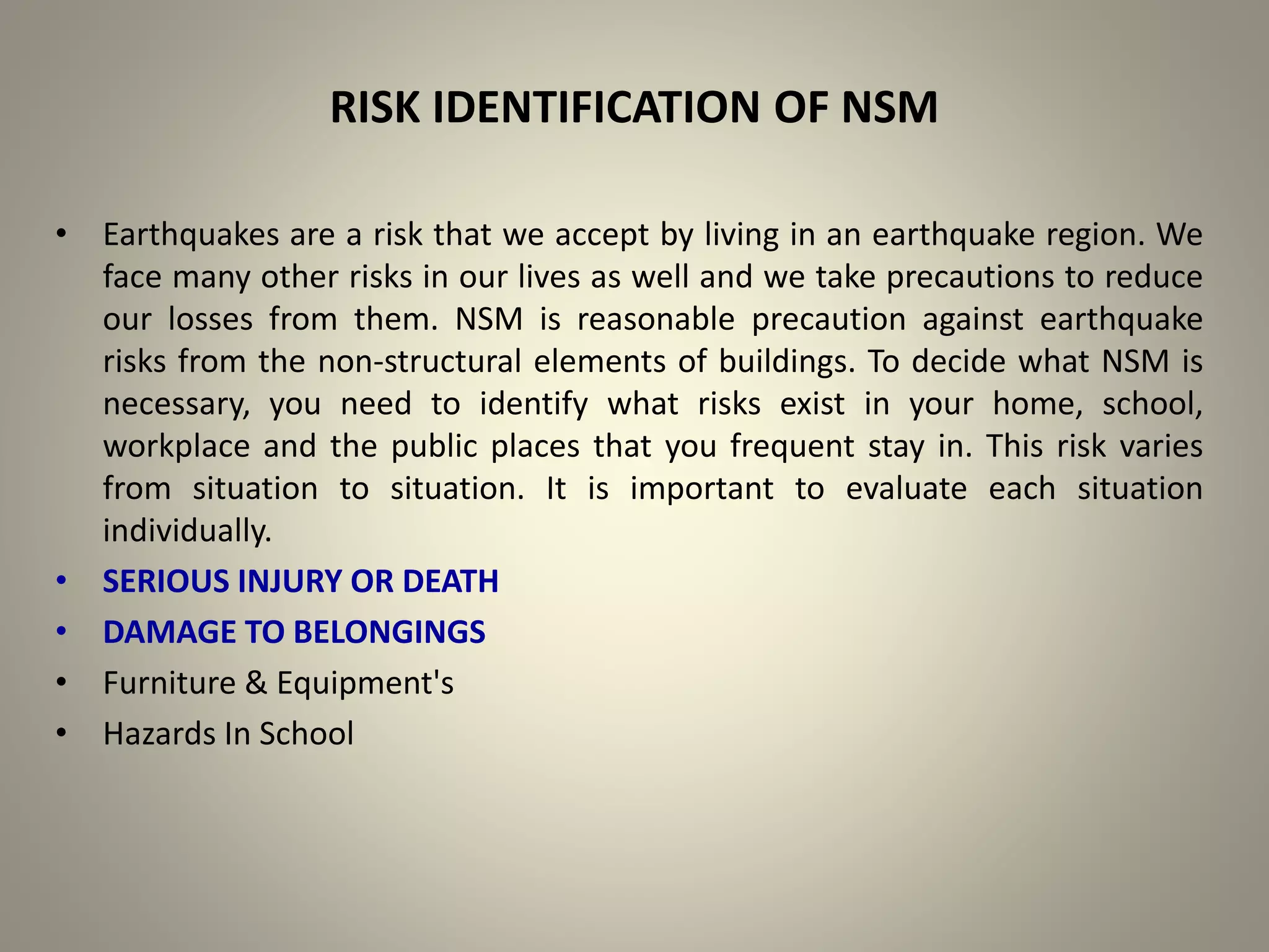 RISK IDENTIFICATION OF NSM
• Earthquakes are a risk that we accept by living in an earthquake region. We
face many other risks in our lives as well and we take precautions to reduce
our losses from them. NSM is reasonable precaution against earthquake
risks from the non-structural elements of buildings. To decide what NSM is
necessary, you need to identify what risks exist in your home, school,
workplace and the public places that you frequent stay in. This risk varies
from situation to situation. It is important to evaluate each situation
individually.
• SERIOUS INJURY OR DEATH
• DAMAGE TO BELONGINGS
• Furniture & Equipment's
• Hazards In School
 