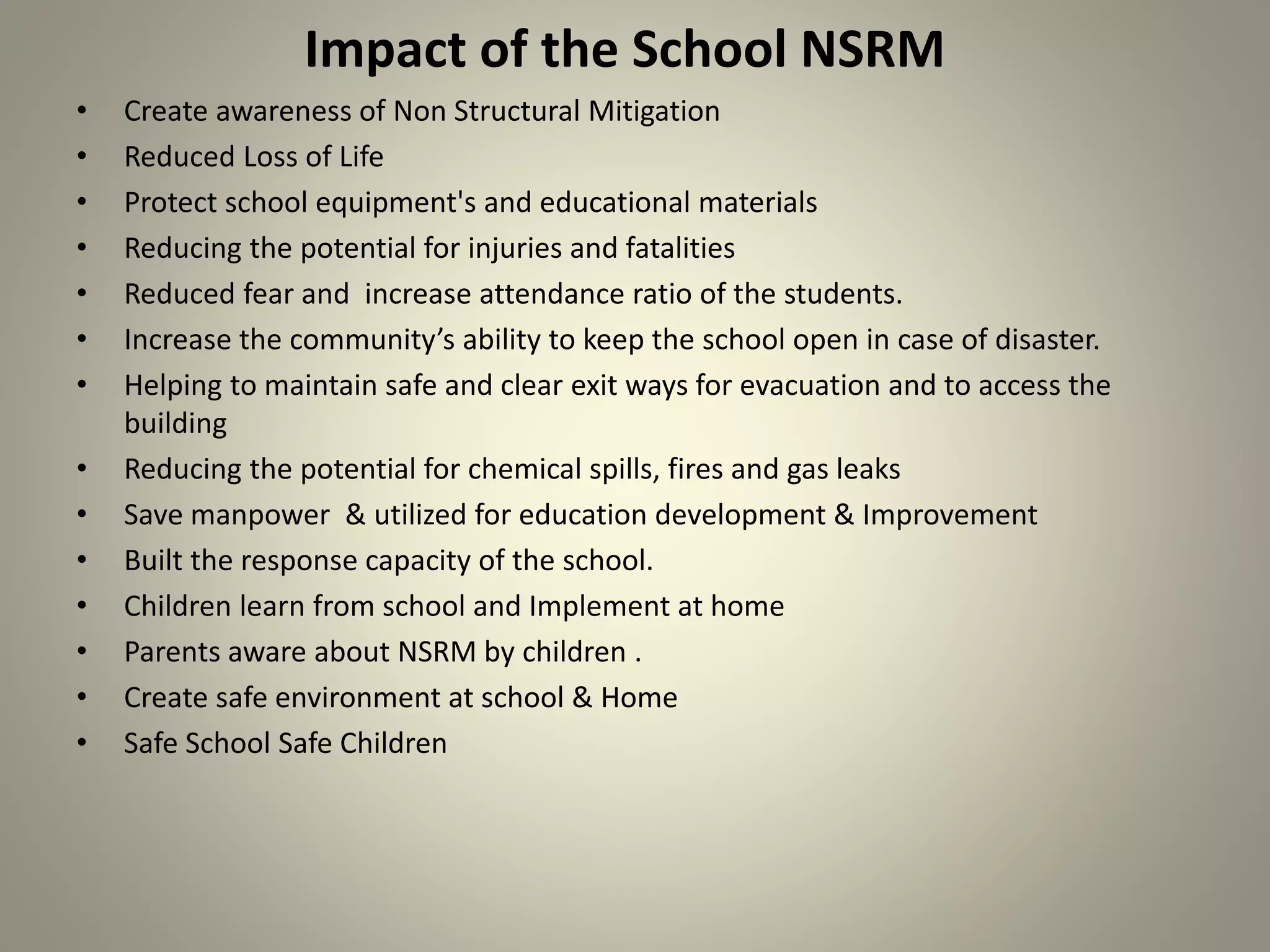 Impact of the School NSRM
• Create awareness of Non Structural Mitigation
• Reduced Loss of Life
• Protect school equipment's and educational materials
• Reducing the potential for injuries and fatalities
• Reduced fear and increase attendance ratio of the students.
• Increase the community’s ability to keep the school open in case of disaster.
• Helping to maintain safe and clear exit ways for evacuation and to access the
building
• Reducing the potential for chemical spills, fires and gas leaks
• Save manpower & utilized for education development & Improvement
• Built the response capacity of the school.
• Children learn from school and Implement at home
• Parents aware about NSRM by children .
• Create safe environment at school & Home
• Safe School Safe Children
 