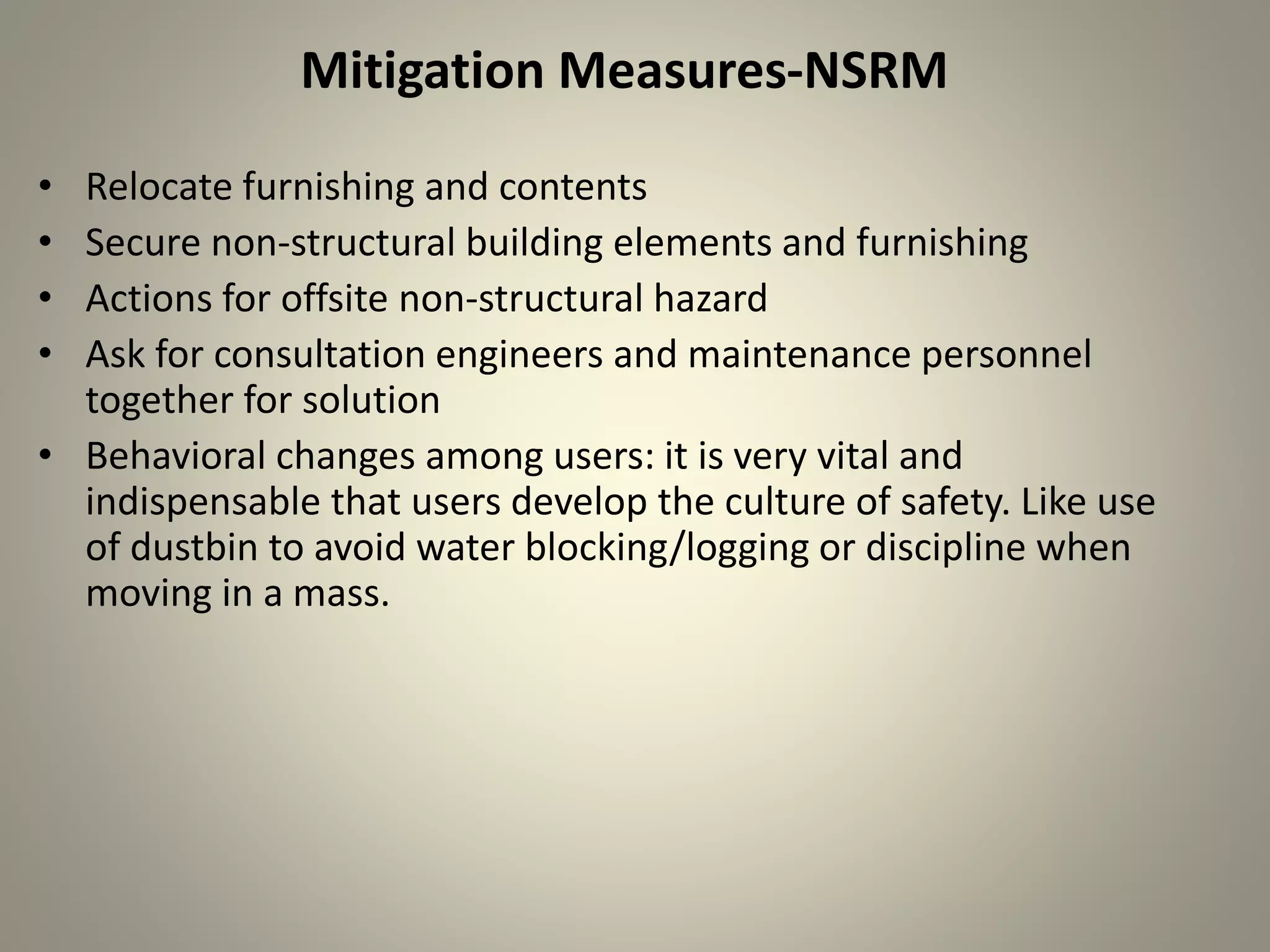 Mitigation Measures-NSRM
• Relocate furnishing and contents
• Secure non-structural building elements and furnishing
• Actions for offsite non-structural hazard
• Ask for consultation engineers and maintenance personnel
together for solution
• Behavioral changes among users: it is very vital and
indispensable that users develop the culture of safety. Like use
of dustbin to avoid water blocking/logging or discipline when
moving in a mass.
 